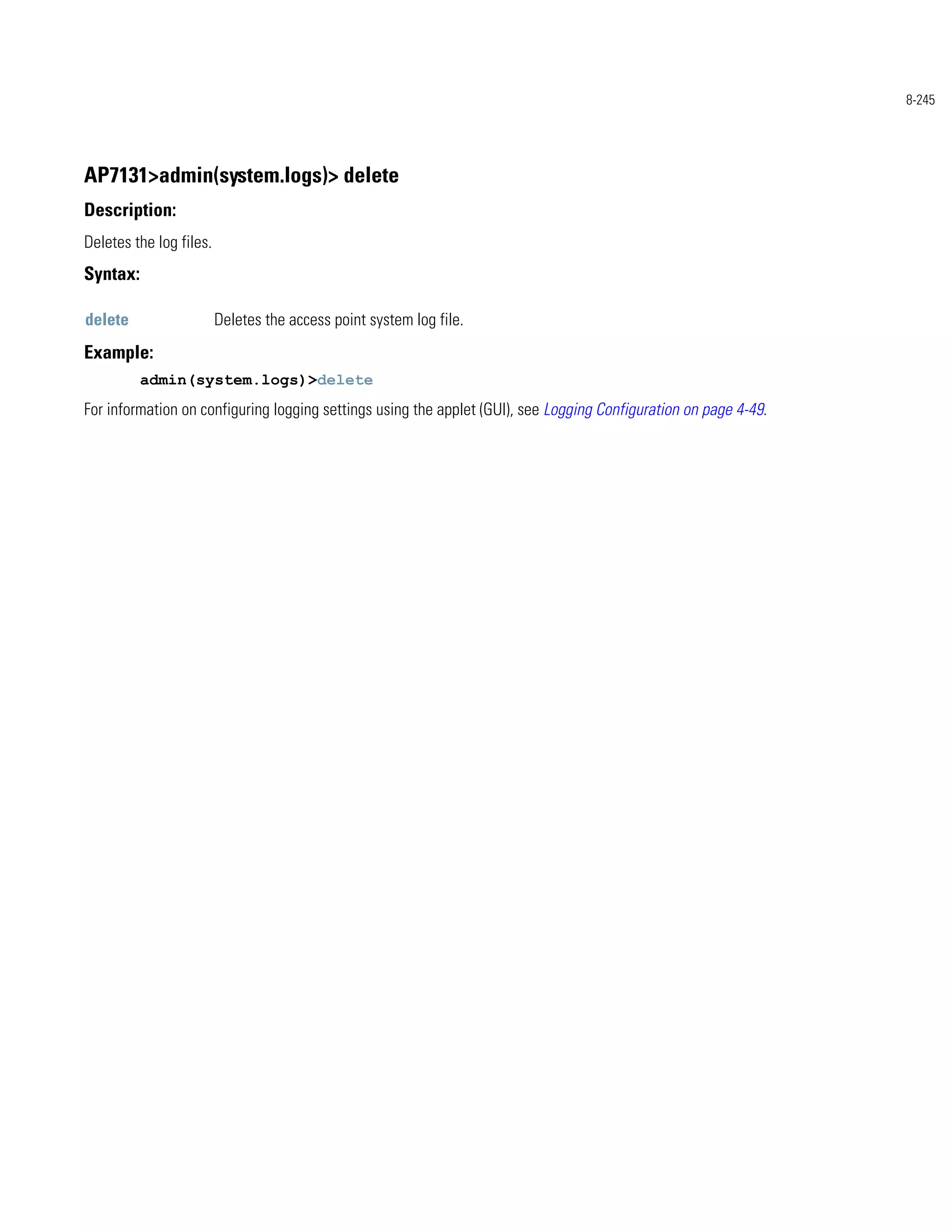 8-245




AP7131>admin(system.logs)> delete
Description:
Deletes the log files.
Syntax:

delete                   Deletes the access point system log file.
Example:
          admin(system.logs)>delete
For information on configuring logging settings using the applet (GUI), see Logging Configuration on page 4-49.
 