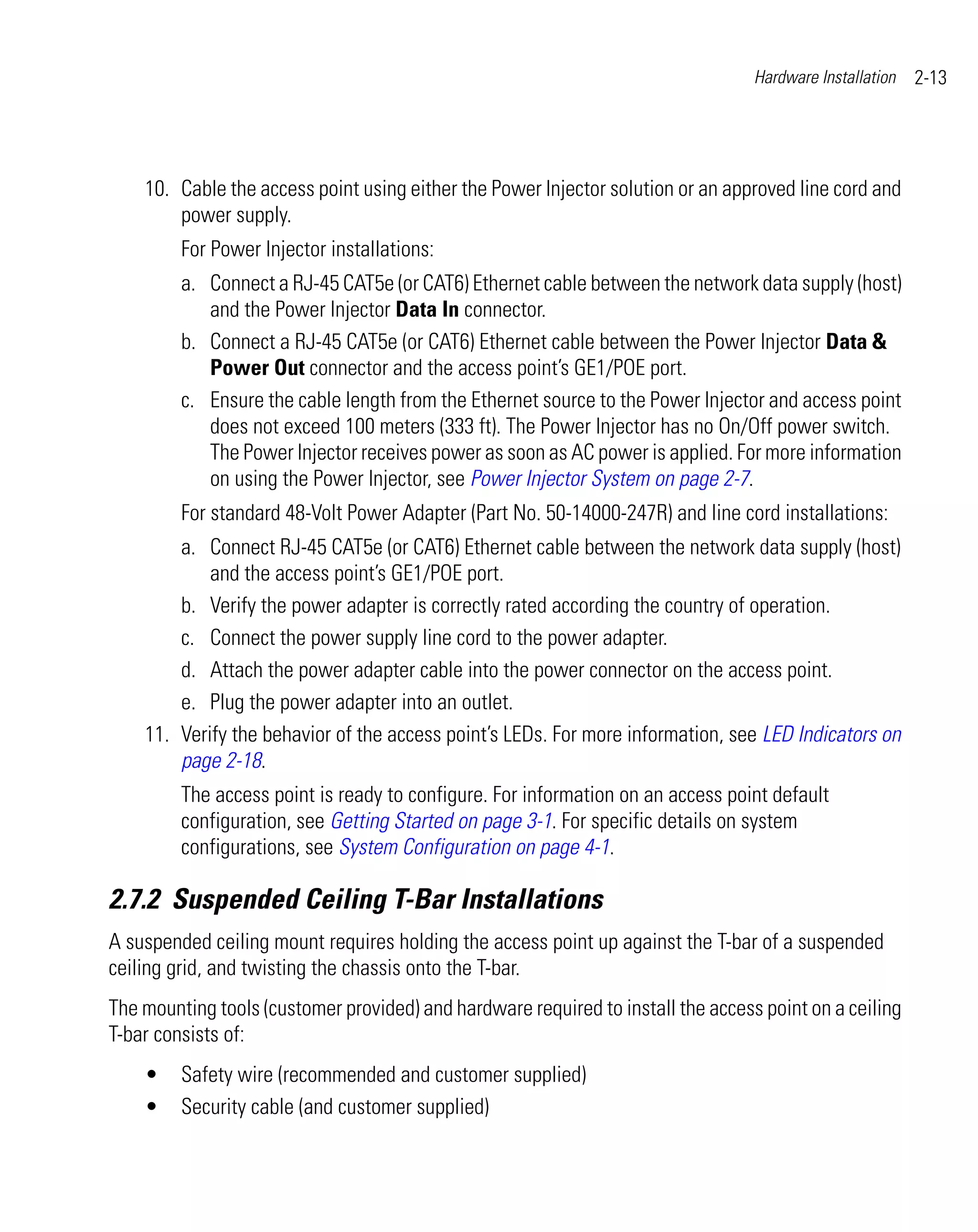 Hardware Installation   2-13




    10. Cable the access point using either the Power Injector solution or an approved line cord and
        power supply.
         For Power Injector installations:
         a. Connect a RJ-45 CAT5e (or CAT6) Ethernet cable between the network data supply (host)
            and the Power Injector Data In connector.
         b. Connect a RJ-45 CAT5e (or CAT6) Ethernet cable between the Power Injector Data &
            Power Out connector and the access point’s GE1/POE port.
         c. Ensure the cable length from the Ethernet source to the Power Injector and access point
            does not exceed 100 meters (333 ft). The Power Injector has no On/Off power switch.
            The Power Injector receives power as soon as AC power is applied. For more information
            on using the Power Injector, see Power Injector System on page 2-7.
         For standard 48-Volt Power Adapter (Part No. 50-14000-247R) and line cord installations:
        a. Connect RJ-45 CAT5e (or CAT6) Ethernet cable between the network data supply (host)
            and the access point’s GE1/POE port.
        b. Verify the power adapter is correctly rated according the country of operation.
        c. Connect the power supply line cord to the power adapter.
        d. Attach the power adapter cable into the power connector on the access point.
        e. Plug the power adapter into an outlet.
    11. Verify the behavior of the access point’s LEDs. For more information, see LED Indicators on
        page 2-18.
         The access point is ready to configure. For information on an access point default
         configuration, see Getting Started on page 3-1. For specific details on system
         configurations, see System Configuration on page 4-1.

2.7.2 Suspended Ceiling T-Bar Installations
A suspended ceiling mount requires holding the access point up against the T-bar of a suspended
ceiling grid, and twisting the chassis onto the T-bar.
The mounting tools (customer provided) and hardware required to install the access point on a ceiling
T-bar consists of:
    •    Safety wire (recommended and customer supplied)
    •    Security cable (and customer supplied)
 