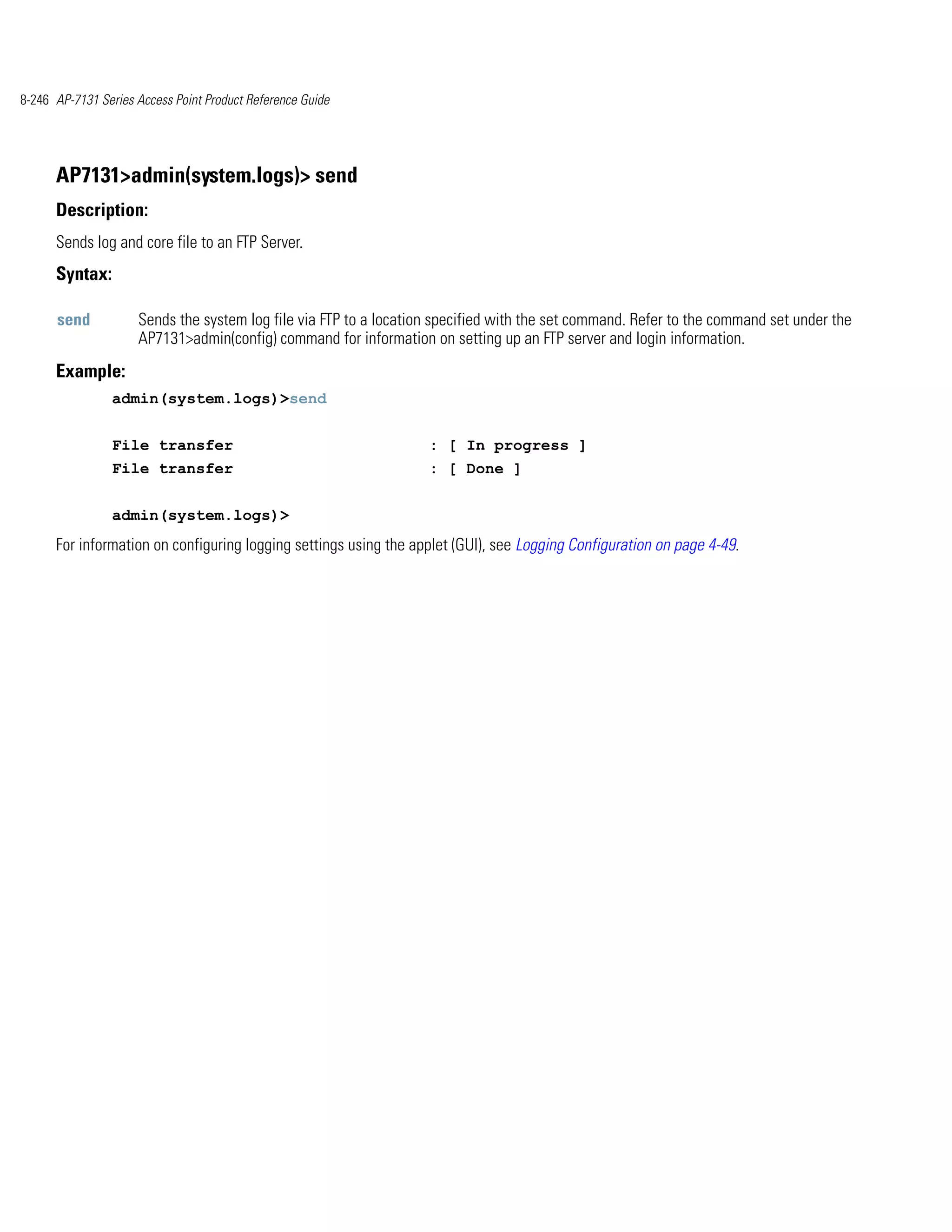 8-246 AP-7131 Series Access Point Product Reference Guide




      AP7131>admin(system.logs)> send
      Description:
      Sends log and core file to an FTP Server.
      Syntax:

      send           Sends the system log file via FTP to a location specified with the set command. Refer to the command set under the
                     AP7131>admin(config) command for information on setting up an FTP server and login information.
      Example:
                admin(system.logs)>send


                File transfer                                      : [ In progress ]
                File transfer                                      : [ Done ]


                admin(system.logs)>
      For information on configuring logging settings using the applet (GUI), see Logging Configuration on page 4-49.
 