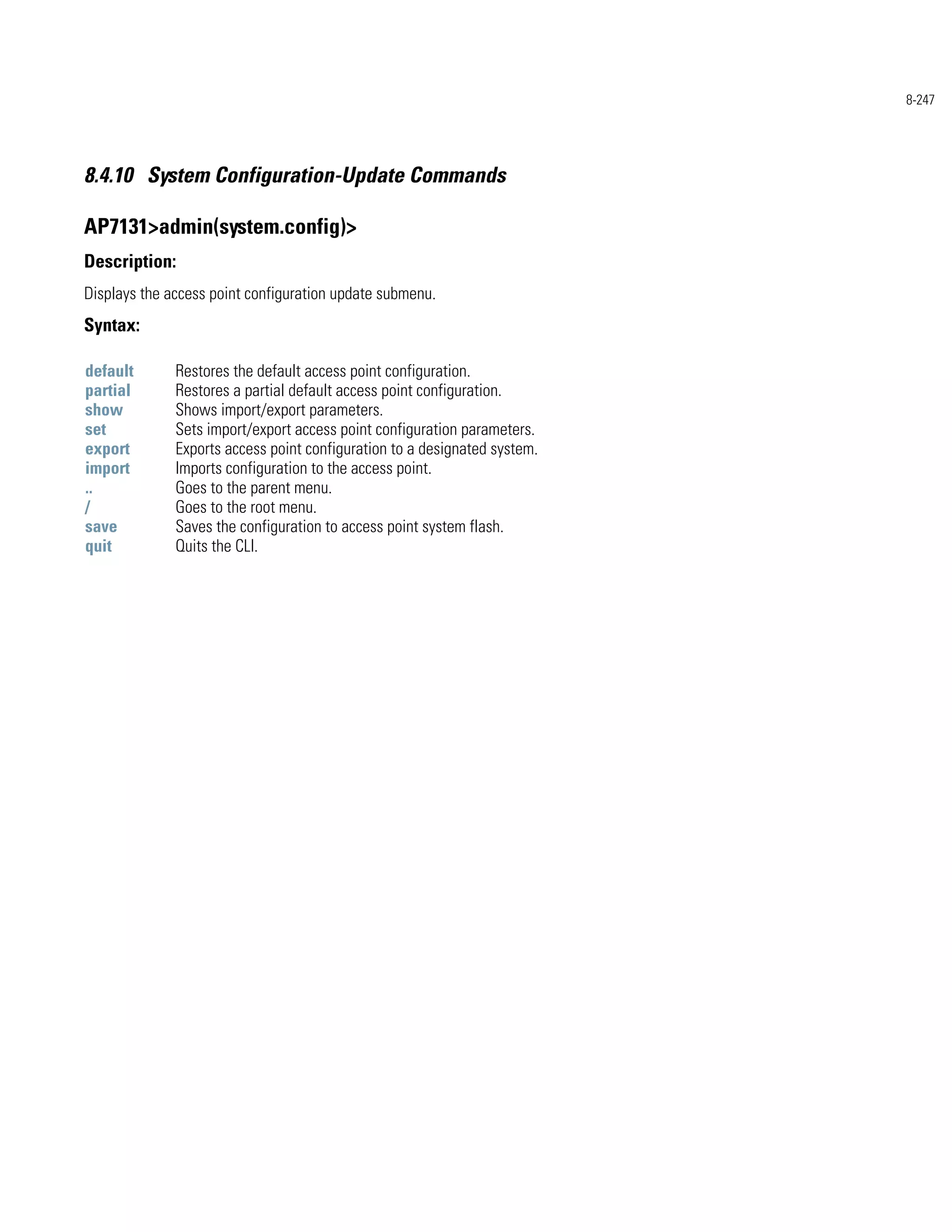 8-247




8.4.10 System Configuration-Update Commands

AP7131>admin(system.config)>
Description:
Displays the access point configuration update submenu.
Syntax:

default       Restores the default access point configuration.
partial       Restores a partial default access point configuration.
show          Shows import/export parameters.
set           Sets import/export access point configuration parameters.
export        Exports access point configuration to a designated system.
import        Imports configuration to the access point.
..            Goes to the parent menu.
/             Goes to the root menu.
save          Saves the configuration to access point system flash.
quit          Quits the CLI.
 