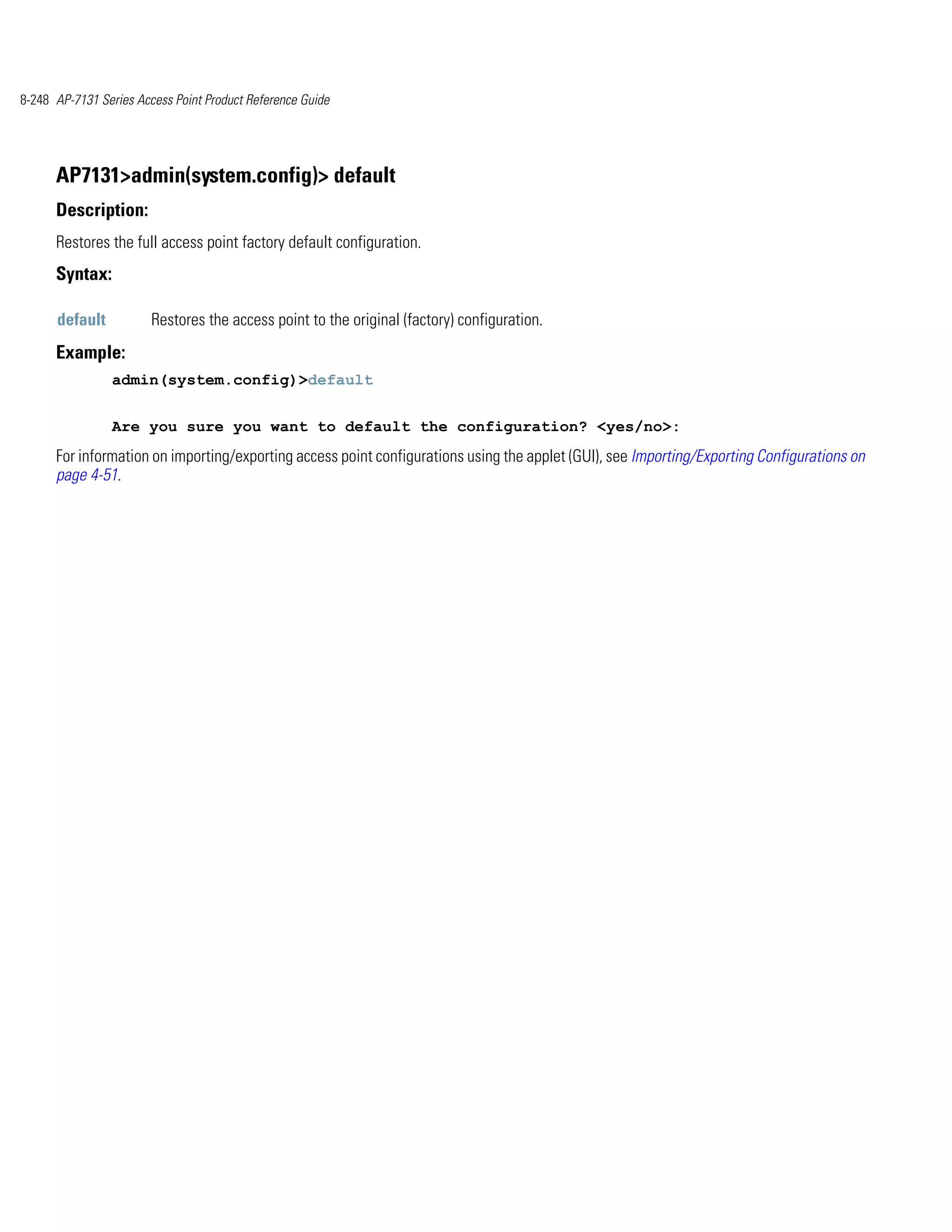 8-248 AP-7131 Series Access Point Product Reference Guide




      AP7131>admin(system.config)> default
      Description:
      Restores the full access point factory default configuration.
      Syntax:

      default           Restores the access point to the original (factory) configuration.
      Example:
                admin(system.config)>default


                Are you sure you want to default the configuration? <yes/no>:
      For information on importing/exporting access point configurations using the applet (GUI), see Importing/Exporting Configurations on
      page 4-51.
 