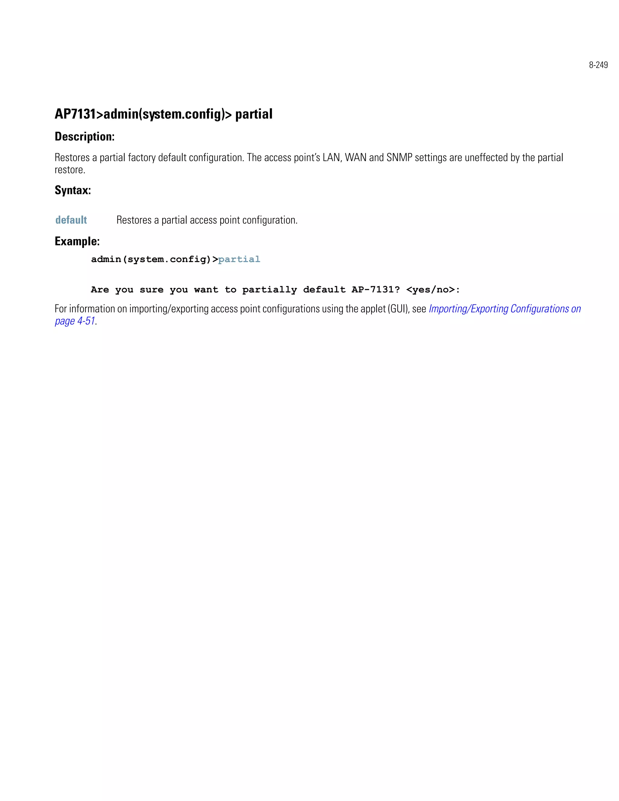 8-249




AP7131>admin(system.config)> partial
Description:
Restores a partial factory default configuration. The access point’s LAN, WAN and SNMP settings are uneffected by the partial
restore.
Syntax:

default        Restores a partial access point configuration.
Example:
          admin(system.config)>partial


          Are you sure you want to partially default AP-7131? <yes/no>:
For information on importing/exporting access point configurations using the applet (GUI), see Importing/Exporting Configurations on
page 4-51.
 