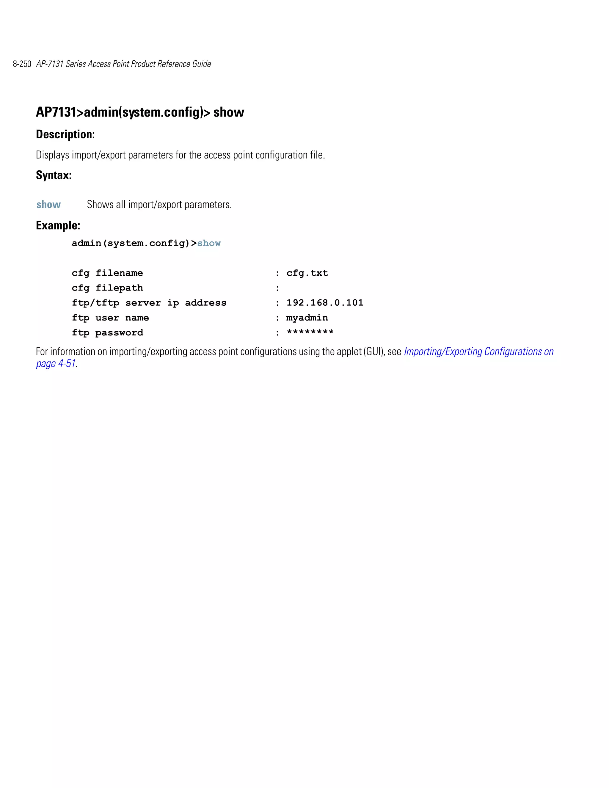 8-250 AP-7131 Series Access Point Product Reference Guide




      AP7131>admin(system.config)> show
      Description:
      Displays import/export parameters for the access point configuration file.
      Syntax:

      show           Shows all import/export parameters.
      Example:
                admin(system.config)>show


                cfg filename                                       : cfg.txt
                cfg filepath                                       :
                ftp/tftp server ip address                         : 192.168.0.101
                ftp user name                                      : myadmin
                ftp password                                       : ********
      For information on importing/exporting access point configurations using the applet (GUI), see Importing/Exporting Configurations on
      page 4-51.
 
