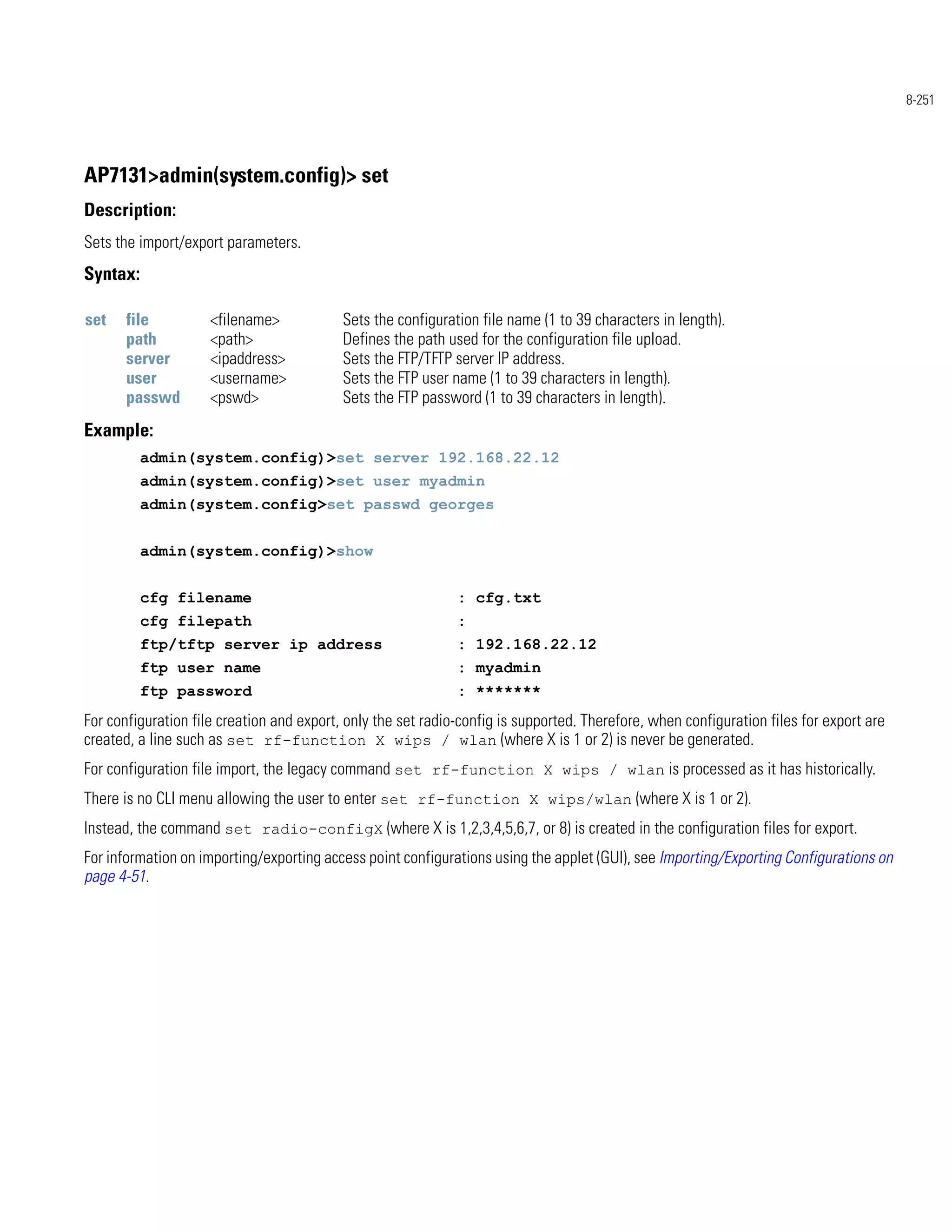 8-251




AP7131>admin(system.config)> set
Description:
Sets the import/export parameters.
Syntax:

set    file          <filename>            Sets the configuration file name (1 to 39 characters in length).
       path          <path>                Defines the path used for the configuration file upload.
       server        <ipaddress>           Sets the FTP/TFTP server IP address.
       user          <username>            Sets the FTP user name (1 to 39 characters in length).
       passwd        <pswd>                Sets the FTP password (1 to 39 characters in length).
Example:
          admin(system.config)>set server 192.168.22.12
          admin(system.config)>set user myadmin
          admin(system.config>set passwd georges


          admin(system.config)>show


          cfg filename                                        : cfg.txt
          cfg filepath                                        :
          ftp/tftp server ip address                          : 192.168.22.12
          ftp user name                                       : myadmin
          ftp password                                        : *******
For configuration file creation and export, only the set radio-config is supported. Therefore, when configuration files for export are
created, a line such as set rf-function X wips / wlan (where X is 1 or 2) is never be generated.
For configuration file import, the legacy command set rf-function X wips / wlan is processed as it has historically.
There is no CLI menu allowing the user to enter set rf-function X wips/wlan (where X is 1 or 2).
Instead, the command set radio-configX (where X is 1,2,3,4,5,6,7, or 8) is created in the configuration files for export.
For information on importing/exporting access point configurations using the applet (GUI), see Importing/Exporting Configurations on
page 4-51.
 