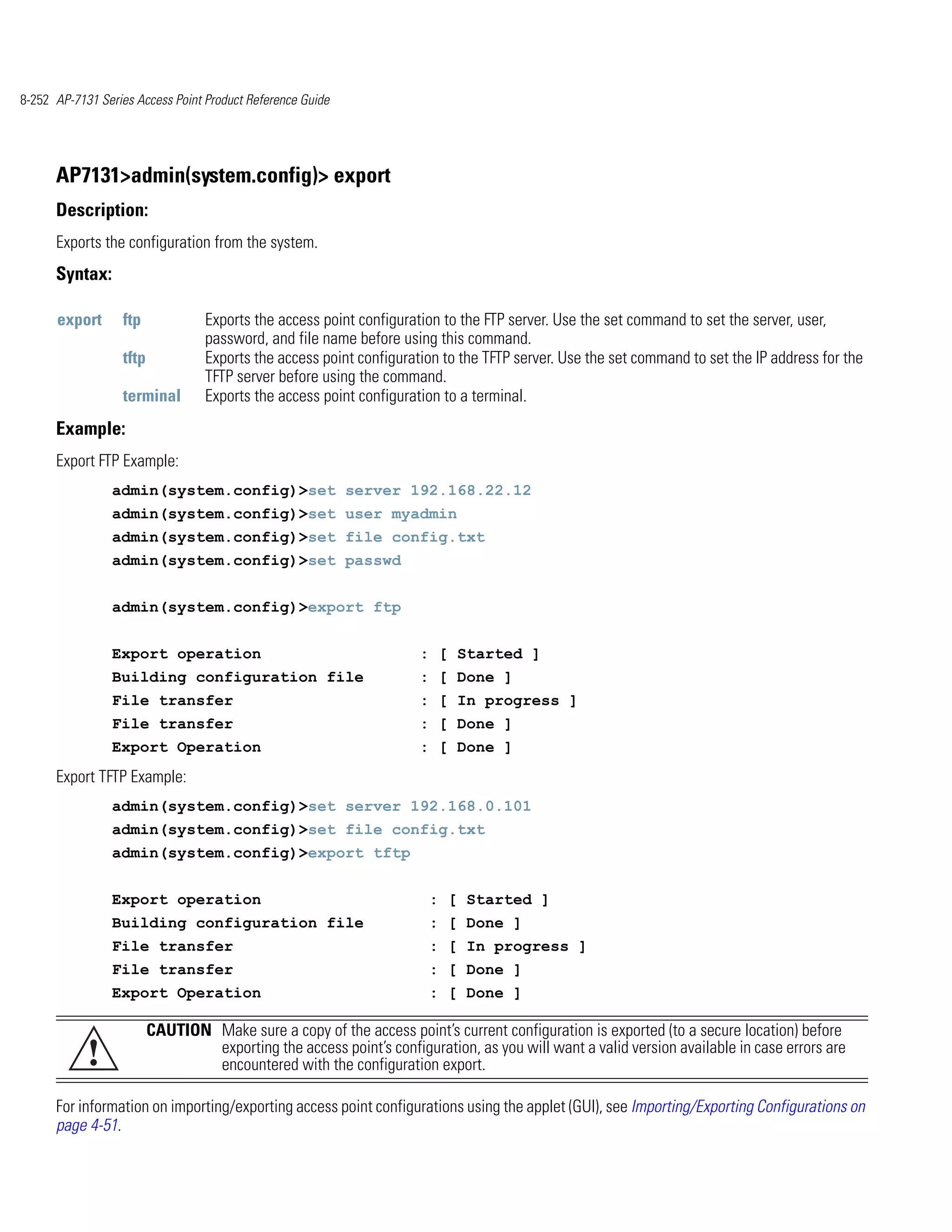 8-252 AP-7131 Series Access Point Product Reference Guide




      AP7131>admin(system.config)> export
      Description:
      Exports the configuration from the system.
      Syntax:

      export      ftp             Exports the access point configuration to the FTP server. Use the set command to set the server, user,
                                  password, and file name before using this command.
                  tftp            Exports the access point configuration to the TFTP server. Use the set command to set the IP address for the
                                  TFTP server before using the command.
                  terminal        Exports the access point configuration to a terminal.
      Example:
      Export FTP Example:
                admin(system.config)>set server 192.168.22.12
                admin(system.config)>set user myadmin
                admin(system.config)>set file config.txt
                admin(system.config)>set passwd


                admin(system.config)>export ftp


                Export operation                                     : [ Started ]
                Building configuration file                          : [ Done ]
                File transfer                                        : [ In progress ]
                File transfer                                        : [ Done ]
                Export Operation                                     : [ Done ]
      Export TFTP Example:
                admin(system.config)>set server 192.168.0.101
                admin(system.config)>set file config.txt
                admin(system.config)>export tftp


                Export operation                                      : [ Started ]
                Building configuration file                           : [ Done ]
                File transfer                                         : [ In progress ]
                File transfer                                         : [ Done ]
                Export Operation                                      : [ Done ]

                         CAUTION Make sure a copy of the access point’s current configuration is exported (to a secure location) before
            !                    exporting the access point’s configuration, as you will want a valid version available in case errors are
                                 encountered with the configuration export.

      For information on importing/exporting access point configurations using the applet (GUI), see Importing/Exporting Configurations on
      page 4-51.
 