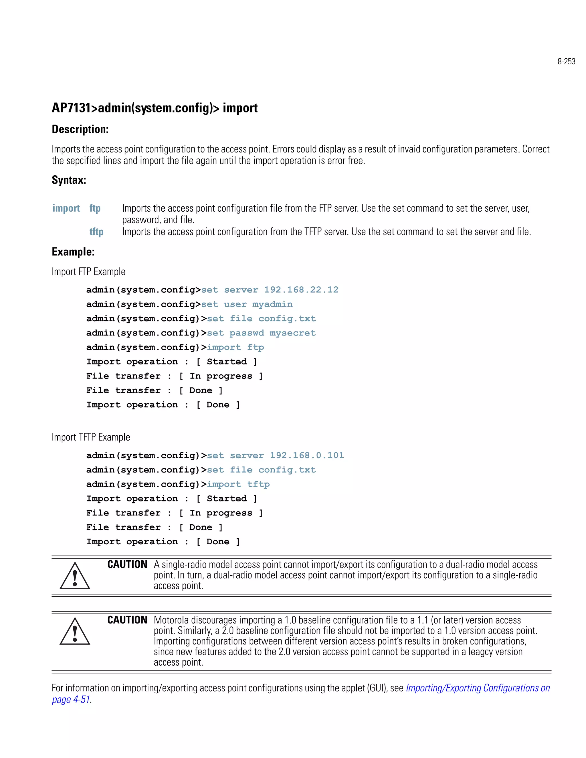 8-253




AP7131>admin(system.config)> import
Description:
Imports the access point configuration to the access point. Errors could display as a result of invaid configuration parameters. Correct
the sepcified lines and import the file again until the import operation is error free.
Syntax:

import ftp          Imports the access point configuration file from the FTP server. Use the set command to set the server, user,
                    password, and file.
          tftp      Imports the access point configuration from the TFTP server. Use the set command to set the server and file.
Example:
Import FTP Example
          admin(system.config>set server 192.168.22.12
          admin(system.config>set user myadmin
          admin(system.config)>set file config.txt
          admin(system.config)>set passwd mysecret
          admin(system.config)>import ftp
          Import operation : [ Started ]
          File transfer : [ In progress ]
          File transfer : [ Done ]
          Import operation : [ Done ]


Import TFTP Example
          admin(system.config)>set server 192.168.0.101
          admin(system.config)>set file config.txt
          admin(system.config)>import tftp
          Import operation : [ Started ]
          File transfer : [ In progress ]
          File transfer : [ Done ]
          Import operation : [ Done ]

                 CAUTION A single-radio model access point cannot import/export its configuration to a dual-radio model access
     !                   point. In turn, a dual-radio model access point cannot import/export its configuration to a single-radio
                         access point.


                 CAUTION Motorola discourages importing a 1.0 baseline configuration file to a 1.1 (or later) version access
     !                   point. Similarly, a 2.0 baseline configuration file should not be imported to a 1.0 version access point.
                         Importing configurations between different version access point’s results in broken configurations,
                         since new features added to the 2.0 version access point cannot be supported in a leagcy version
                         access point.

For information on importing/exporting access point configurations using the applet (GUI), see Importing/Exporting Configurations on
page 4-51.
 