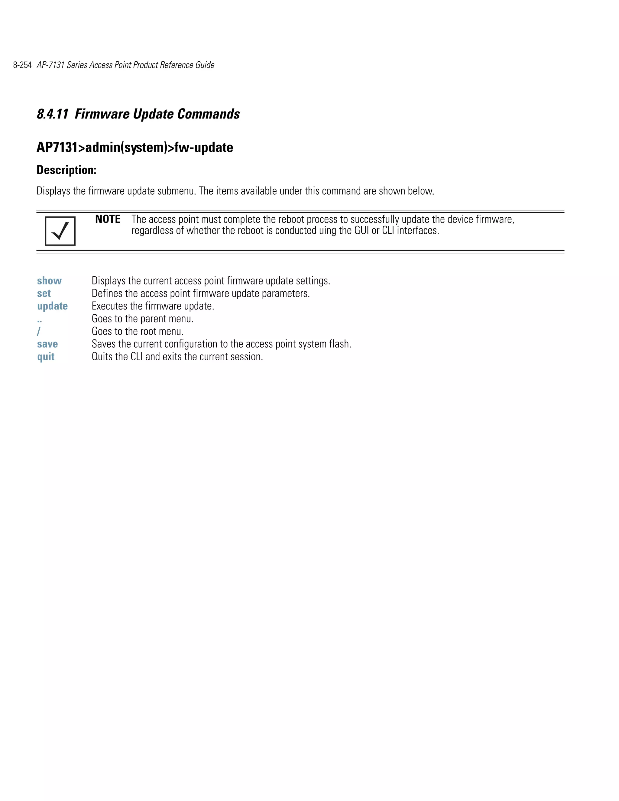 8-254 AP-7131 Series Access Point Product Reference Guide




      8.4.11 Firmware Update Commands

      AP7131>admin(system)>fw-update
      Description:
      Displays the firmware update submenu. The items available under this command are shown below.

                       NOTE The access point must complete the reboot process to successfully update the device firmware,
                            regardless of whether the reboot is conducted uing the GUI or CLI interfaces.



      show            Displays the current access point firmware update settings.
      set             Defines the access point firmware update parameters.
      update          Executes the firmware update.
      ..              Goes to the parent menu.
      /               Goes to the root menu.
      save            Saves the current configuration to the access point system flash.
      quit            Quits the CLI and exits the current session.
 