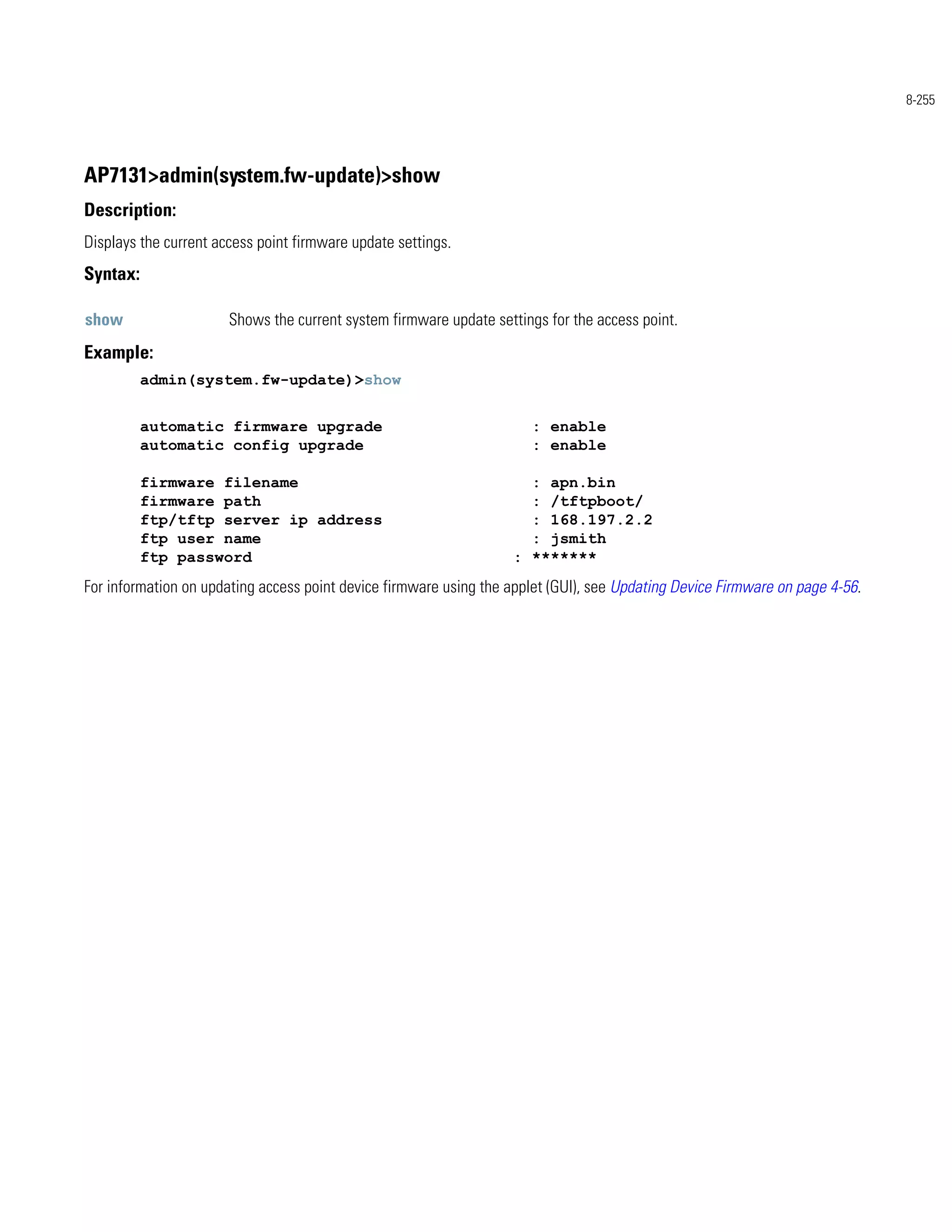 8-255




AP7131>admin(system.fw-update)>show
Description:
Displays the current access point firmware update settings.
Syntax:

show                   Shows the current system firmware update settings for the access point.
Example:
          admin(system.fw-update)>show


          automatic firmware upgrade                                  : enable
          automatic config upgrade                                    : enable

          firmware filename                                          : apn.bin
          firmware path                                              : /tftpboot/
          ftp/tftp server ip address                                 : 168.197.2.2
          ftp user name                                              : jsmith
          ftp password                                             : *******
For information on updating access point device firmware using the applet (GUI), see Updating Device Firmware on page 4-56.
 