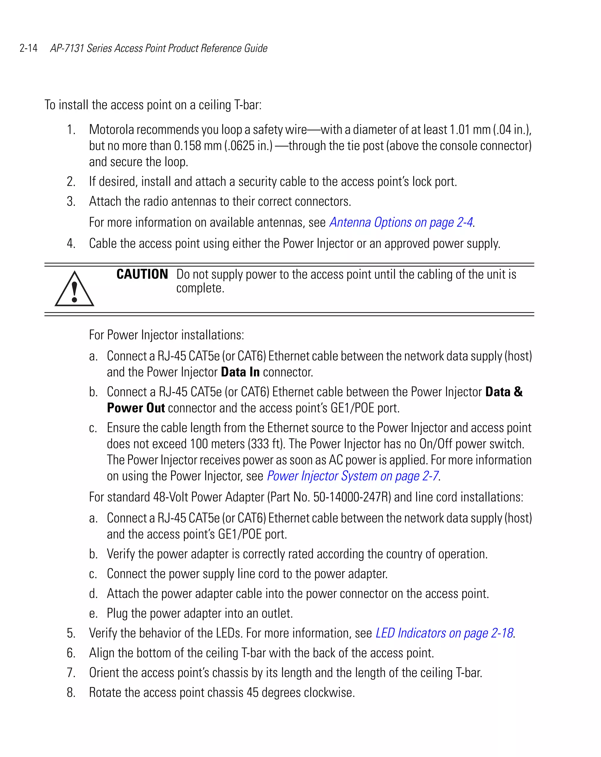 2-14    AP-7131 Series Access Point Product Reference Guide




       To install the access point on a ceiling T-bar:
           1. Motorola recommends you loop a safety wire—with a diameter of at least 1.01 mm (.04 in.),
              but no more than 0.158 mm (.0625 in.) —through the tie post (above the console connector)
              and secure the loop.
           2. If desired, install and attach a security cable to the access point’s lock port.
           3. Attach the radio antennas to their correct connectors.
                 For more information on available antennas, see Antenna Options on page 2-4.
           4. Cable the access point using either the Power Injector or an approved power supply.

                       CAUTION Do not supply power to the access point until the cabling of the unit is
            !                  complete.


                 For Power Injector installations:
                 a. Connect a RJ-45 CAT5e (or CAT6) Ethernet cable between the network data supply (host)
                    and the Power Injector Data In connector.
                 b. Connect a RJ-45 CAT5e (or CAT6) Ethernet cable between the Power Injector Data &
                    Power Out connector and the access point’s GE1/POE port.
                 c. Ensure the cable length from the Ethernet source to the Power Injector and access point
                    does not exceed 100 meters (333 ft). The Power Injector has no On/Off power switch.
                    The Power Injector receives power as soon as AC power is applied. For more information
                    on using the Power Injector, see Power Injector System on page 2-7.
                 For standard 48-Volt Power Adapter (Part No. 50-14000-247R) and line cord installations:
                 a. Connect a RJ-45 CAT5e (or CAT6) Ethernet cable between the network data supply (host)
                     and the access point’s GE1/POE port.
                 b. Verify the power adapter is correctly rated according the country of operation.
                 c. Connect the power supply line cord to the power adapter.
                 d. Attach the power adapter cable into the power connector on the access point.
                 e. Plug the power adapter into an outlet.
           5.    Verify the behavior of the LEDs. For more information, see LED Indicators on page 2-18.
           6.    Align the bottom of the ceiling T-bar with the back of the access point.
           7.    Orient the access point’s chassis by its length and the length of the ceiling T-bar.
           8.    Rotate the access point chassis 45 degrees clockwise.
 