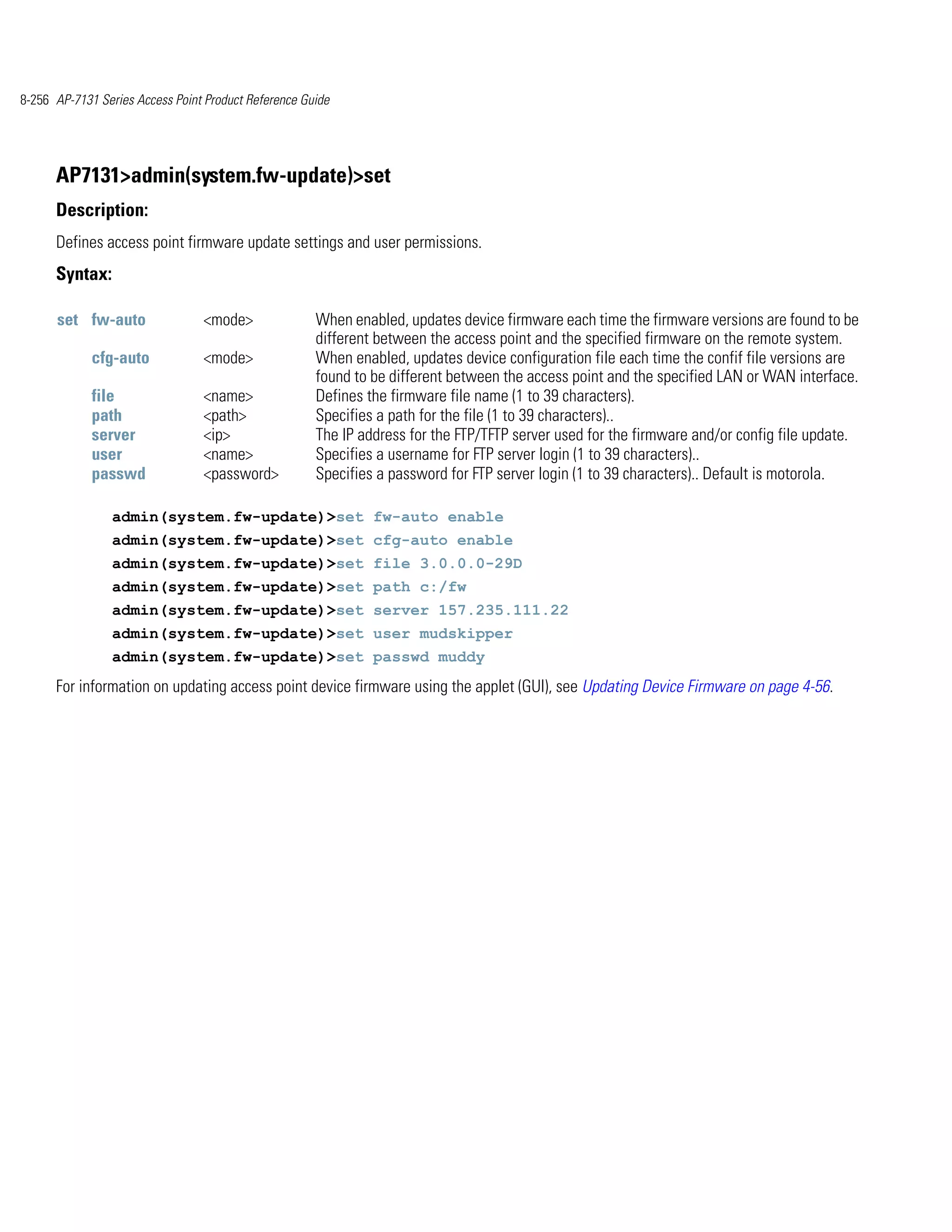 8-256 AP-7131 Series Access Point Product Reference Guide




      AP7131>admin(system.fw-update)>set
      Description:
      Defines access point firmware update settings and user permissions.
      Syntax:

      set fw-auto                <mode>               When enabled, updates device firmware each time the firmware versions are found to be
                                                      different between the access point and the specified firmware on the remote system.
             cfg-auto            <mode>               When enabled, updates device configuration file each time the confif file versions are
                                                      found to be different between the access point and the specified LAN or WAN interface.
             file                <name>               Defines the firmware file name (1 to 39 characters).
             path                <path>               Specifies a path for the file (1 to 39 characters)..
             server              <ip>                 The IP address for the FTP/TFTP server used for the firmware and/or config file update.
             user                <name>               Specifies a username for FTP server login (1 to 39 characters)..
             passwd              <password>           Specifies a password for FTP server login (1 to 39 characters).. Default is motorola.

                admin(system.fw-update)>set fw-auto enable
                admin(system.fw-update)>set cfg-auto enable
                admin(system.fw-update)>set file 3.0.0.0-29D
                admin(system.fw-update)>set path c:/fw
                admin(system.fw-update)>set server 157.235.111.22
                admin(system.fw-update)>set user mudskipper
                admin(system.fw-update)>set passwd muddy
      For information on updating access point device firmware using the applet (GUI), see Updating Device Firmware on page 4-56.
 