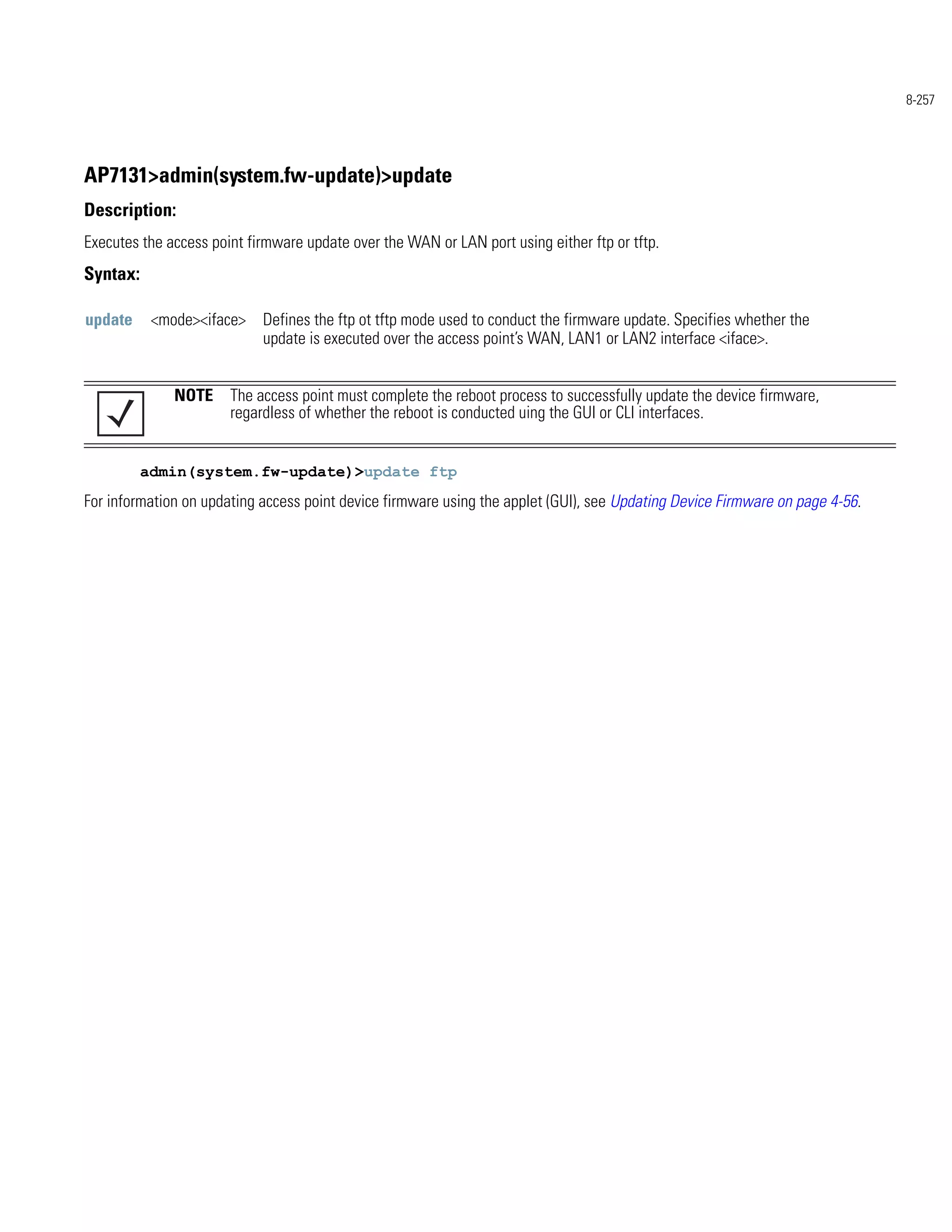 8-257




AP7131>admin(system.fw-update)>update
Description:
Executes the access point firmware update over the WAN or LAN port using either ftp or tftp.
Syntax:

update     <mode><iface> Defines the ftp ot tftp mode used to conduct the firmware update. Specifies whether the
                         update is executed over the access point’s WAN, LAN1 or LAN2 interface <iface>.


              NOTE The access point must complete the reboot process to successfully update the device firmware,
                   regardless of whether the reboot is conducted uing the GUI or CLI interfaces.


          admin(system.fw-update)>update ftp
For information on updating access point device firmware using the applet (GUI), see Updating Device Firmware on page 4-56.
 