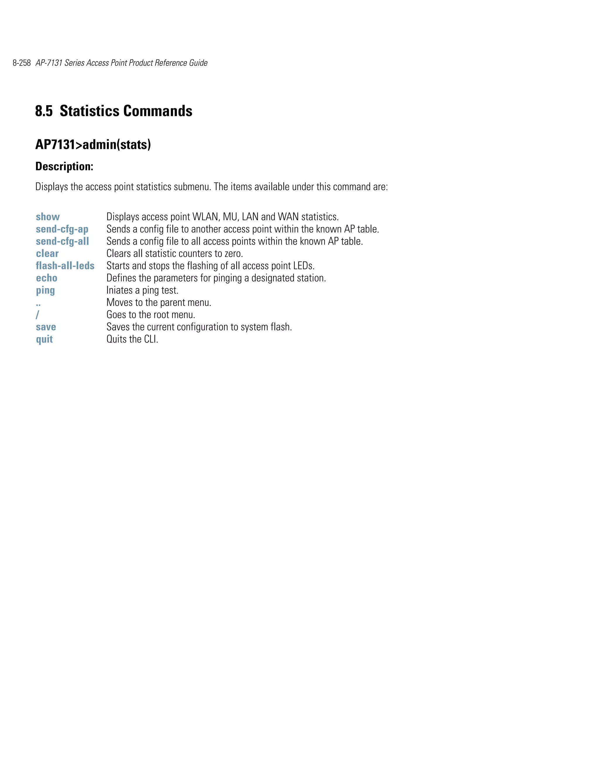 8-258 AP-7131 Series Access Point Product Reference Guide




      8.5 Statistics Commands

      AP7131>admin(stats)
      Description:
      Displays the access point statistics submenu. The items available under this command are:

      show                 Displays access point WLAN, MU, LAN and WAN statistics.
      send-cfg-ap          Sends a config file to another access point within the known AP table.
      send-cfg-all         Sends a config file to all access points within the known AP table.
      clear                Clears all statistic counters to zero.
      flash-all-leds       Starts and stops the flashing of all access point LEDs.
      echo                 Defines the parameters for pinging a designated station.
      ping                 Iniates a ping test.
      ..                   Moves to the parent menu.
      /                    Goes to the root menu.
      save                 Saves the current configuration to system flash.
      quit                 Quits the CLI.
 