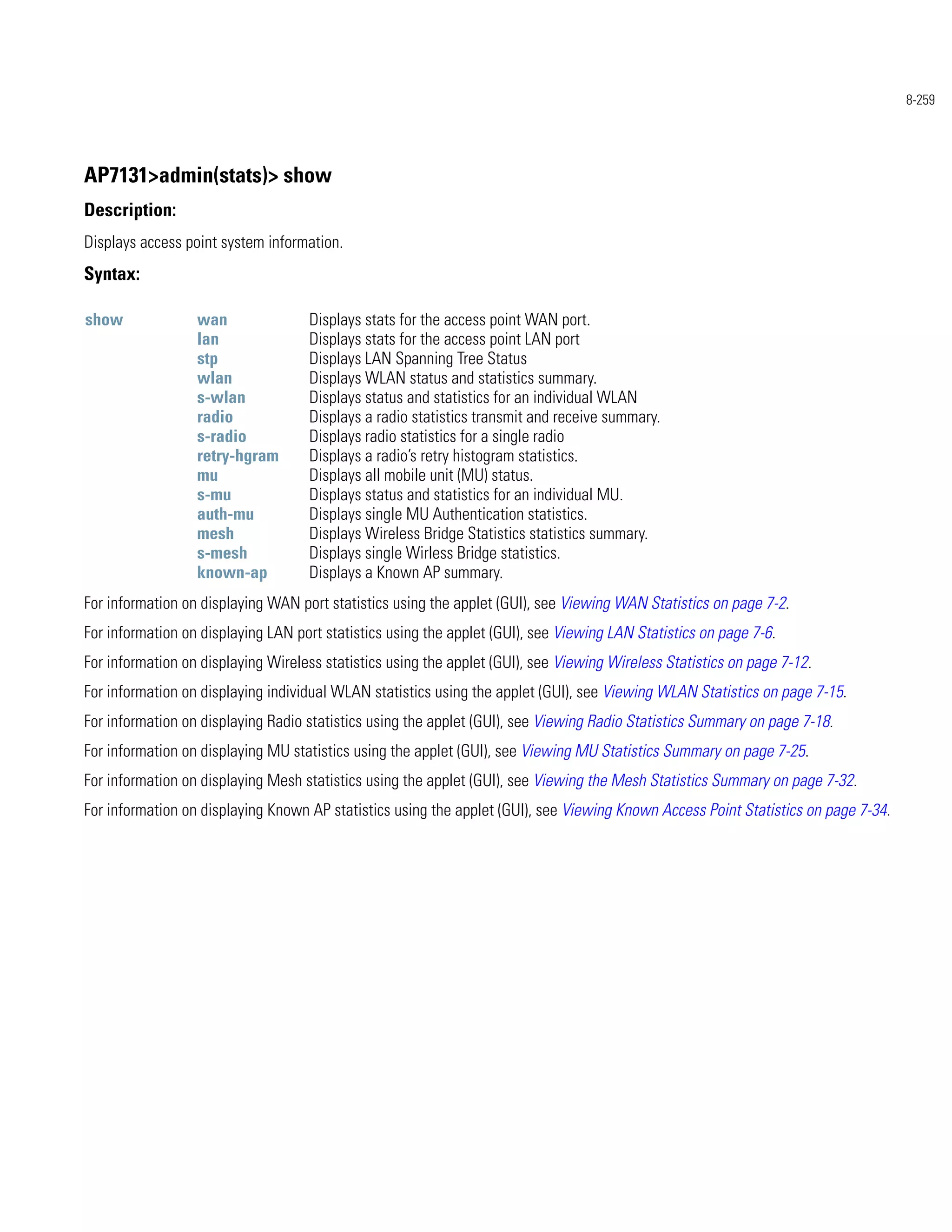 8-259




AP7131>admin(stats)> show
Description:
Displays access point system information.
Syntax:

show              wan               Displays stats for the access point WAN port.
                  lan               Displays stats for the access point LAN port
                  stp               Displays LAN Spanning Tree Status
                  wlan              Displays WLAN status and statistics summary.
                  s-wlan            Displays status and statistics for an individual WLAN
                  radio             Displays a radio statistics transmit and receive summary.
                  s-radio           Displays radio statistics for a single radio
                  retry-hgram       Displays a radio’s retry histogram statistics.
                  mu                Displays all mobile unit (MU) status.
                  s-mu              Displays status and statistics for an individual MU.
                  auth-mu           Displays single MU Authentication statistics.
                  mesh              Displays Wireless Bridge Statistics statistics summary.
                  s-mesh            Displays single Wirless Bridge statistics.
                  known-ap          Displays a Known AP summary.
For information on displaying WAN port statistics using the applet (GUI), see Viewing WAN Statistics on page 7-2.
For information on displaying LAN port statistics using the applet (GUI), see Viewing LAN Statistics on page 7-6.
For information on displaying Wireless statistics using the applet (GUI), see Viewing Wireless Statistics on page 7-12.
For information on displaying individual WLAN statistics using the applet (GUI), see Viewing WLAN Statistics on page 7-15.
For information on displaying Radio statistics using the applet (GUI), see Viewing Radio Statistics Summary on page 7-18.
For information on displaying MU statistics using the applet (GUI), see Viewing MU Statistics Summary on page 7-25.
For information on displaying Mesh statistics using the applet (GUI), see Viewing the Mesh Statistics Summary on page 7-32.
For information on displaying Known AP statistics using the applet (GUI), see Viewing Known Access Point Statistics on page 7-34.
 