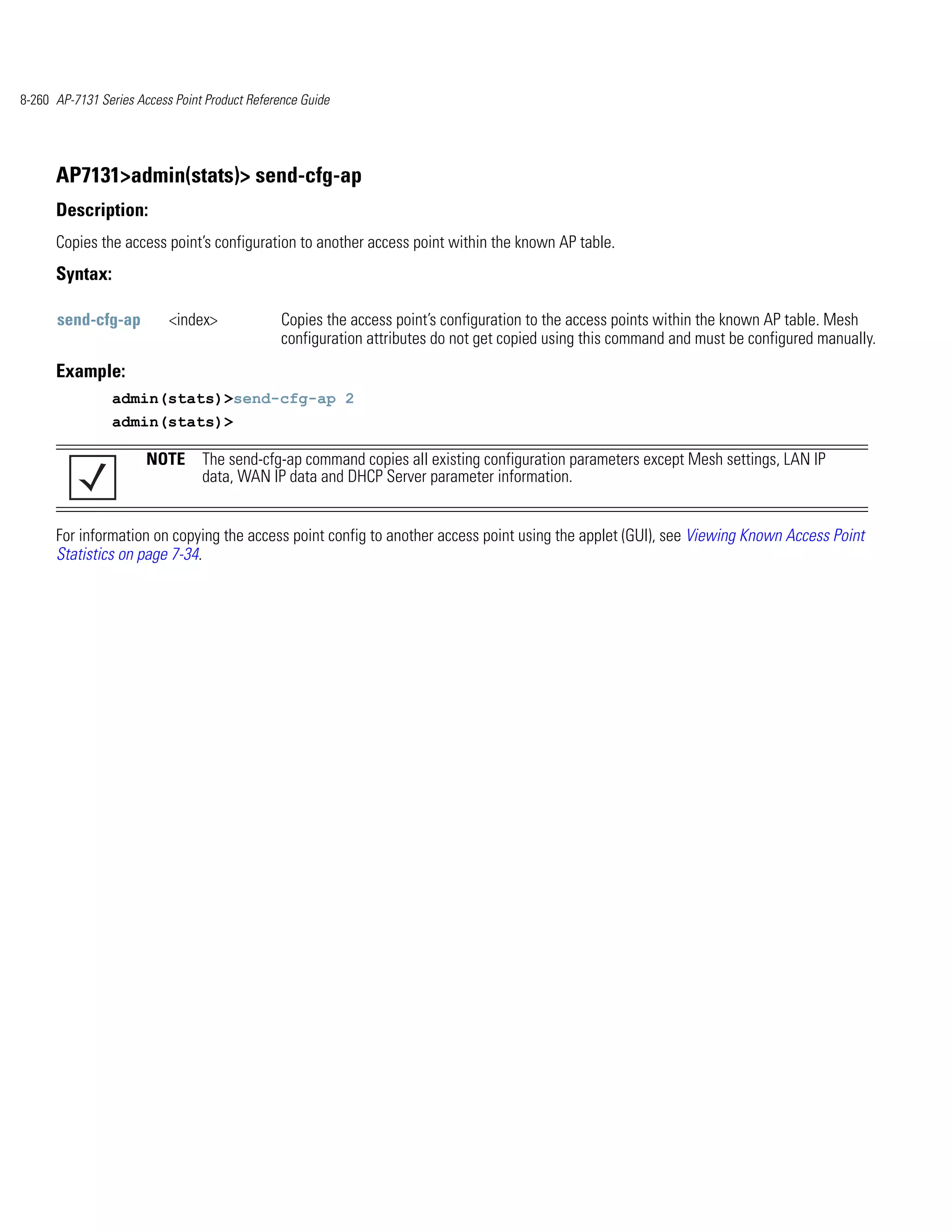 8-260 AP-7131 Series Access Point Product Reference Guide




      AP7131>admin(stats)> send-cfg-ap
      Description:
      Copies the access point’s configuration to another access point within the known AP table.
      Syntax:

      send-cfg-ap          <index>              Copies the access point’s configuration to the access points within the known AP table. Mesh
                                                configuration attributes do not get copied using this command and must be configured manually.
      Example:
                admin(stats)>send-cfg-ap 2
                admin(stats)>

                       NOTE The send-cfg-ap command copies all existing configuration parameters except Mesh settings, LAN IP
                            data, WAN IP data and DHCP Server parameter information.


      For information on copying the access point config to another access point using the applet (GUI), see Viewing Known Access Point
      Statistics on page 7-34.
 
