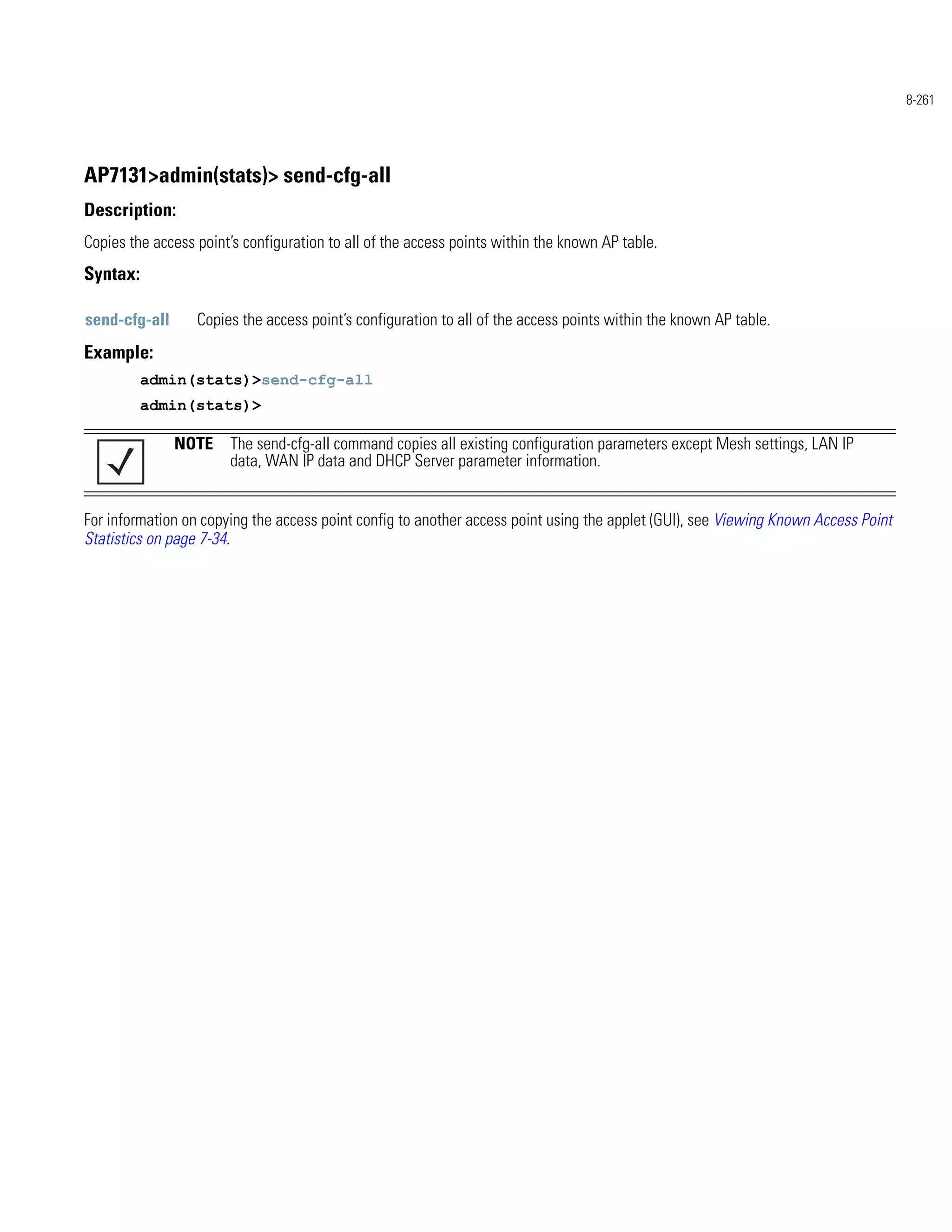8-261




AP7131>admin(stats)> send-cfg-all
Description:
Copies the access point’s configuration to all of the access points within the known AP table.
Syntax:

send-cfg-all      Copies the access point’s configuration to all of the access points within the known AP table.
Example:
          admin(stats)>send-cfg-all
          admin(stats)>

               NOTE The send-cfg-all command copies all existing configuration parameters except Mesh settings, LAN IP
                    data, WAN IP data and DHCP Server parameter information.


For information on copying the access point config to another access point using the applet (GUI), see Viewing Known Access Point
Statistics on page 7-34.
 