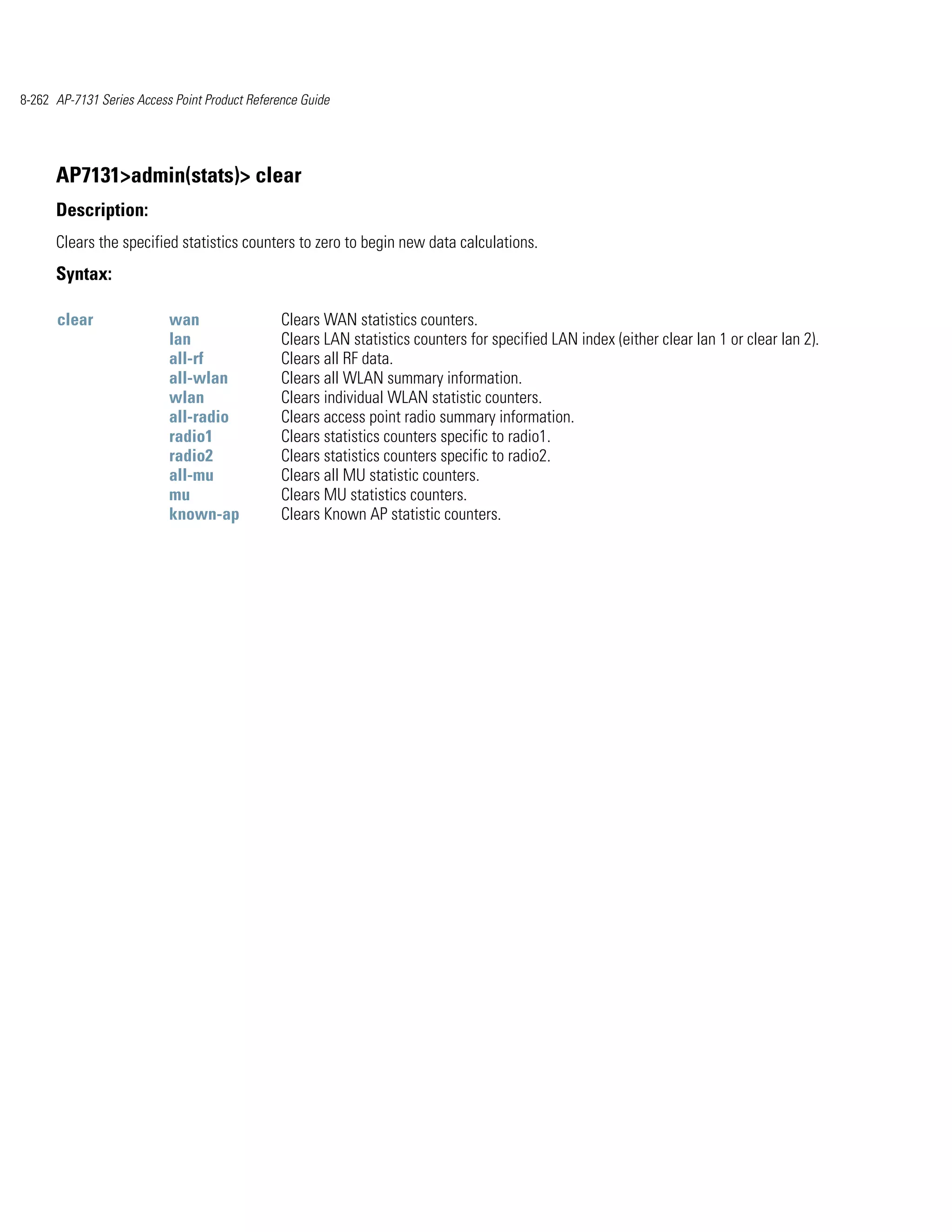 8-262 AP-7131 Series Access Point Product Reference Guide




      AP7131>admin(stats)> clear
      Description:
      Clears the specified statistics counters to zero to begin new data calculations.
      Syntax:

      clear                wan                  Clears WAN statistics counters.
                           lan                  Clears LAN statistics counters for specified LAN index (either clear lan 1 or clear lan 2).
                           all-rf               Clears all RF data.
                           all-wlan             Clears all WLAN summary information.
                           wlan                 Clears individual WLAN statistic counters.
                           all-radio            Clears access point radio summary information.
                           radio1               Clears statistics counters specific to radio1.
                           radio2               Clears statistics counters specific to radio2.
                           all-mu               Clears all MU statistic counters.
                           mu                   Clears MU statistics counters.
                           known-ap             Clears Known AP statistic counters.
 