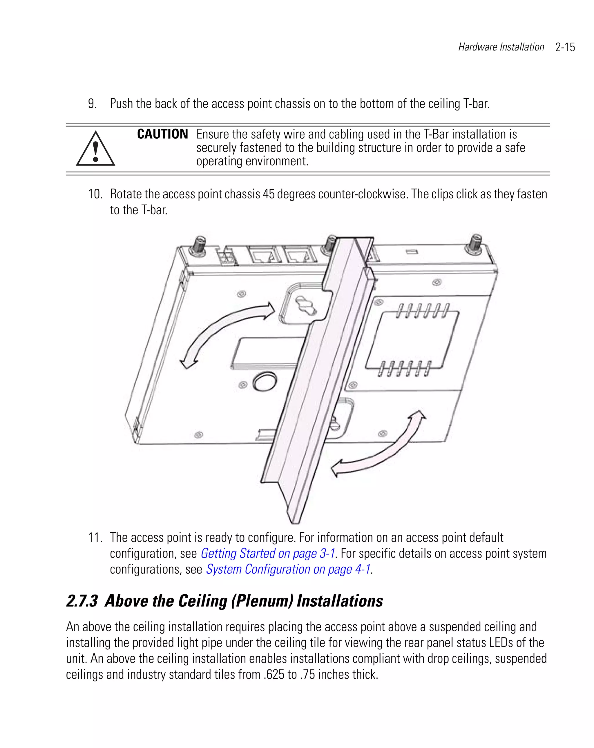 Hardware Installation   2-15



    9. Push the back of the access point chassis on to the bottom of the ceiling T-bar.

               CAUTION Ensure the safety wire and cabling used in the T-Bar installation is
     !                 securely fastened to the building structure in order to provide a safe
                       operating environment.

    10. Rotate the access point chassis 45 degrees counter-clockwise. The clips click as they fasten
        to the T-bar.




    11. The access point is ready to configure. For information on an access point default
        configuration, see Getting Started on page 3-1. For specific details on access point system
        configurations, see System Configuration on page 4-1.

2.7.3 Above the Ceiling (Plenum) Installations
An above the ceiling installation requires placing the access point above a suspended ceiling and
installing the provided light pipe under the ceiling tile for viewing the rear panel status LEDs of the
unit. An above the ceiling installation enables installations compliant with drop ceilings, suspended
ceilings and industry standard tiles from .625 to .75 inches thick.
 