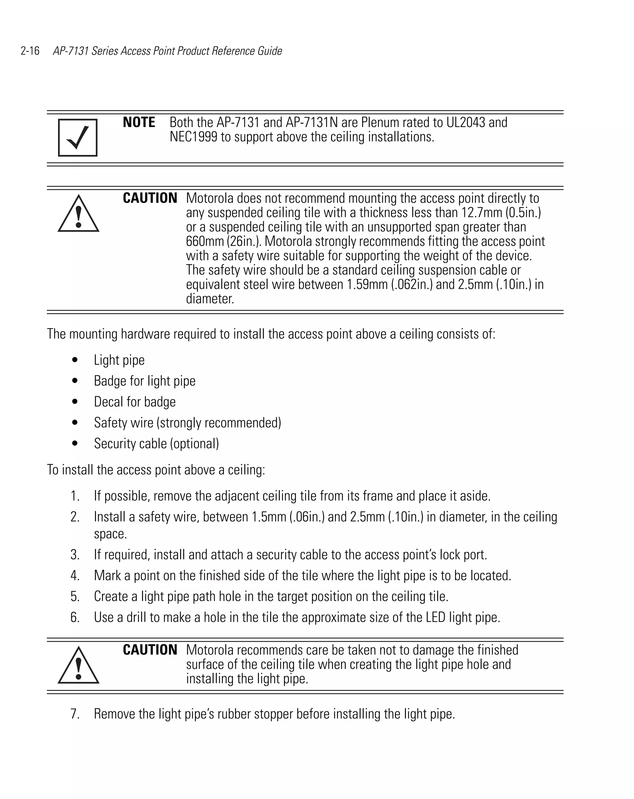 2-16    AP-7131 Series Access Point Product Reference Guide




                       NOTE Both the AP-7131 and AP-7131N are Plenum rated to UL2043 and
                            NEC1999 to support above the ceiling installations.



                       CAUTION Motorola does not recommend mounting the access point directly to
            !                  any suspended ceiling tile with a thickness less than 12.7mm (0.5in.)
                               or a suspended ceiling tile with an unsupported span greater than
                               660mm (26in.). Motorola strongly recommends fitting the access point
                               with a safety wire suitable for supporting the weight of the device.
                               The safety wire should be a standard ceiling suspension cable or
                               equivalent steel wire between 1.59mm (.062in.) and 2.5mm (.10in.) in
                               diameter.

       The mounting hardware required to install the access point above a ceiling consists of:
           •     Light pipe
           •     Badge for light pipe
           •     Decal for badge
           •     Safety wire (strongly recommended)
           •     Security cable (optional)
       To install the access point above a ceiling:
           1. If possible, remove the adjacent ceiling tile from its frame and place it aside.
           2. Install a safety wire, between 1.5mm (.06in.) and 2.5mm (.10in.) in diameter, in the ceiling
              space.
           3. If required, install and attach a security cable to the access point’s lock port.
           4. Mark a point on the finished side of the tile where the light pipe is to be located.
           5. Create a light pipe path hole in the target position on the ceiling tile.
           6. Use a drill to make a hole in the tile the approximate size of the LED light pipe.

                       CAUTION Motorola recommends care be taken not to damage the finished
            !                  surface of the ceiling tile when creating the light pipe hole and
                               installing the light pipe.

           7. Remove the light pipe’s rubber stopper before installing the light pipe.
 