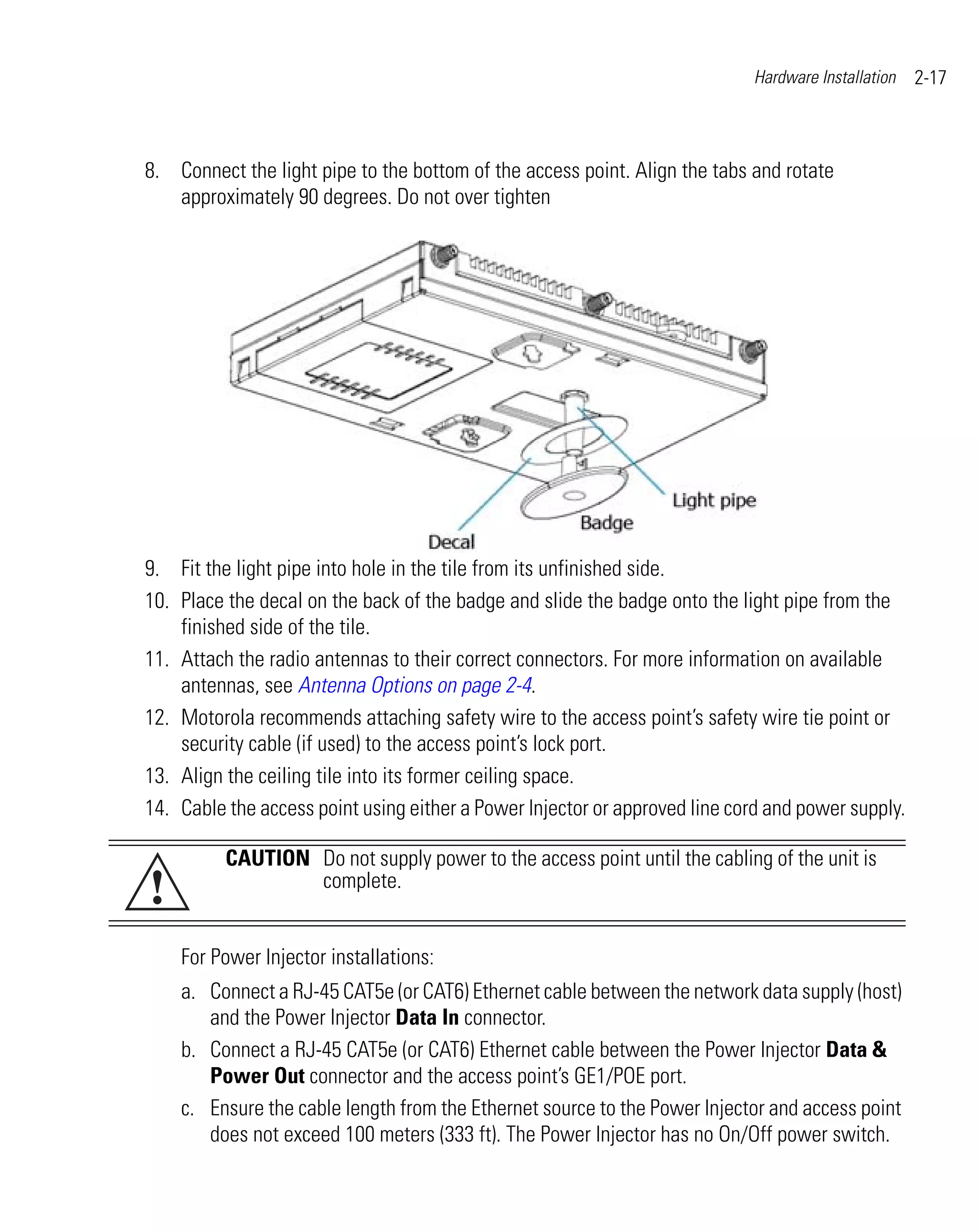 Hardware Installation   2-17



8. Connect the light pipe to the bottom of the access point. Align the tabs and rotate
   approximately 90 degrees. Do not over tighten




9. Fit the light pipe into hole in the tile from its unfinished side.
10. Place the decal on the back of the badge and slide the badge onto the light pipe from the
    finished side of the tile.
11. Attach the radio antennas to their correct connectors. For more information on available
    antennas, see Antenna Options on page 2-4.
12. Motorola recommends attaching safety wire to the access point’s safety wire tie point or
    security cable (if used) to the access point’s lock port.
13. Align the ceiling tile into its former ceiling space.
14. Cable the access point using either a Power Injector or approved line cord and power supply.

          CAUTION Do not supply power to the access point until the cabling of the unit is
!                 complete.


    For Power Injector installations:
    a. Connect a RJ-45 CAT5e (or CAT6) Ethernet cable between the network data supply (host)
       and the Power Injector Data In connector.
    b. Connect a RJ-45 CAT5e (or CAT6) Ethernet cable between the Power Injector Data &
       Power Out connector and the access point’s GE1/POE port.
    c. Ensure the cable length from the Ethernet source to the Power Injector and access point
       does not exceed 100 meters (333 ft). The Power Injector has no On/Off power switch.
 