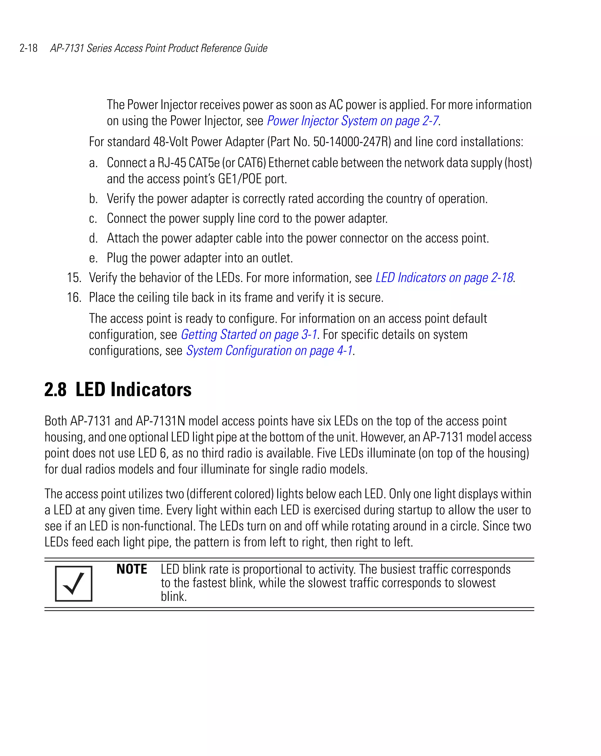 2-18    AP-7131 Series Access Point Product Reference Guide




                     The Power Injector receives power as soon as AC power is applied. For more information
                     on using the Power Injector, see Power Injector System on page 2-7.
                 For standard 48-Volt Power Adapter (Part No. 50-14000-247R) and line cord installations:
               a. Connect a RJ-45 CAT5e (or CAT6) Ethernet cable between the network data supply (host)
                   and the access point’s GE1/POE port.
               b. Verify the power adapter is correctly rated according the country of operation.
               c. Connect the power supply line cord to the power adapter.
               d. Attach the power adapter cable into the power connector on the access point.
               e. Plug the power adapter into an outlet.
           15. Verify the behavior of the LEDs. For more information, see LED Indicators on page 2-18.
           16. Place the ceiling tile back in its frame and verify it is secure.
                 The access point is ready to configure. For information on an access point default
                 configuration, see Getting Started on page 3-1. For specific details on system
                 configurations, see System Configuration on page 4-1.


       2.8 LED Indicators
       Both AP-7131 and AP-7131N model access points have six LEDs on the top of the access point
       housing, and one optional LED light pipe at the bottom of the unit. However, an AP-7131 model access
       point does not use LED 6, as no third radio is available. Five LEDs illuminate (on top of the housing)
       for dual radios models and four illuminate for single radio models.
       The access point utilizes two (different colored) lights below each LED. Only one light displays within
       a LED at any given time. Every light within each LED is exercised during startup to allow the user to
       see if an LED is non-functional. The LEDs turn on and off while rotating around in a circle. Since two
       LEDs feed each light pipe, the pattern is from left to right, then right to left.

                       NOTE LED blink rate is proportional to activity. The busiest traffic corresponds
                            to the fastest blink, while the slowest traffic corresponds to slowest
                            blink.
 