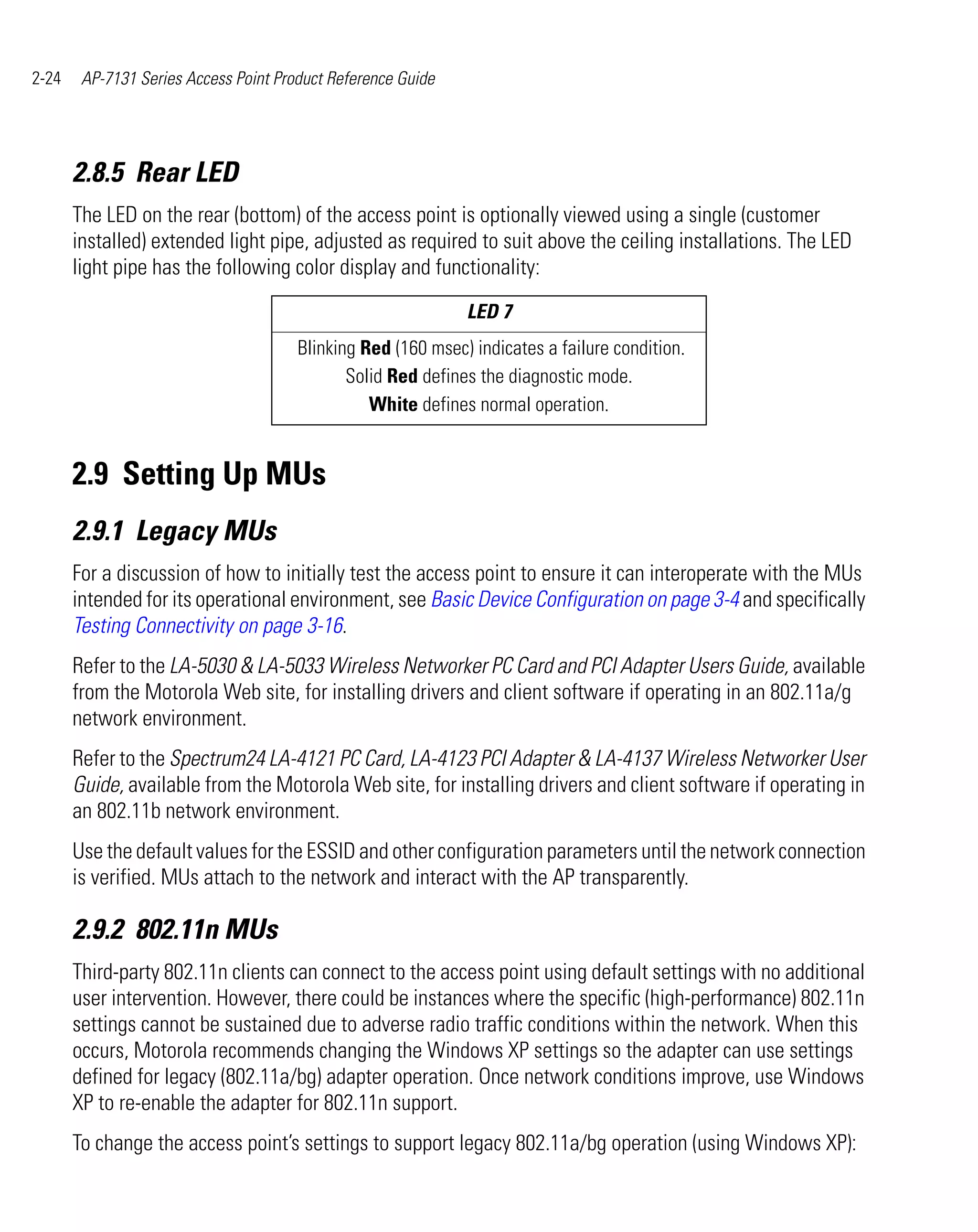 2-24    AP-7131 Series Access Point Product Reference Guide




       2.8.5 Rear LED
       The LED on the rear (bottom) of the access point is optionally viewed using a single (customer
       installed) extended light pipe, adjusted as required to suit above the ceiling installations. The LED
       light pipe has the following color display and functionality:
                                                              LED 7
                                       Blinking Red (160 msec) indicates a failure condition.
                                              Solid Red defines the diagnostic mode.
                                                 White defines normal operation.


       2.9 Setting Up MUs
       2.9.1 Legacy MUs
       For a discussion of how to initially test the access point to ensure it can interoperate with the MUs
       intended for its operational environment, see Basic Device Configuration on page 3-4 and specifically
       Testing Connectivity on page 3-16.
       Refer to the LA-5030 & LA-5033 Wireless Networker PC Card and PCI Adapter Users Guide, available
       from the Motorola Web site, for installing drivers and client software if operating in an 802.11a/g
       network environment.
       Refer to the Spectrum24 LA-4121 PC Card, LA-4123 PCI Adapter & LA-4137 Wireless Networker User
       Guide, available from the Motorola Web site, for installing drivers and client software if operating in
       an 802.11b network environment.
       Use the default values for the ESSID and other configuration parameters until the network connection
       is verified. MUs attach to the network and interact with the AP transparently.

       2.9.2 802.11n MUs
       Third-party 802.11n clients can connect to the access point using default settings with no additional
       user intervention. However, there could be instances where the specific (high-performance) 802.11n
       settings cannot be sustained due to adverse radio traffic conditions within the network. When this
       occurs, Motorola recommends changing the Windows XP settings so the adapter can use settings
       defined for legacy (802.11a/bg) adapter operation. Once network conditions improve, use Windows
       XP to re-enable the adapter for 802.11n support.
       To change the access point’s settings to support legacy 802.11a/bg operation (using Windows XP):
 