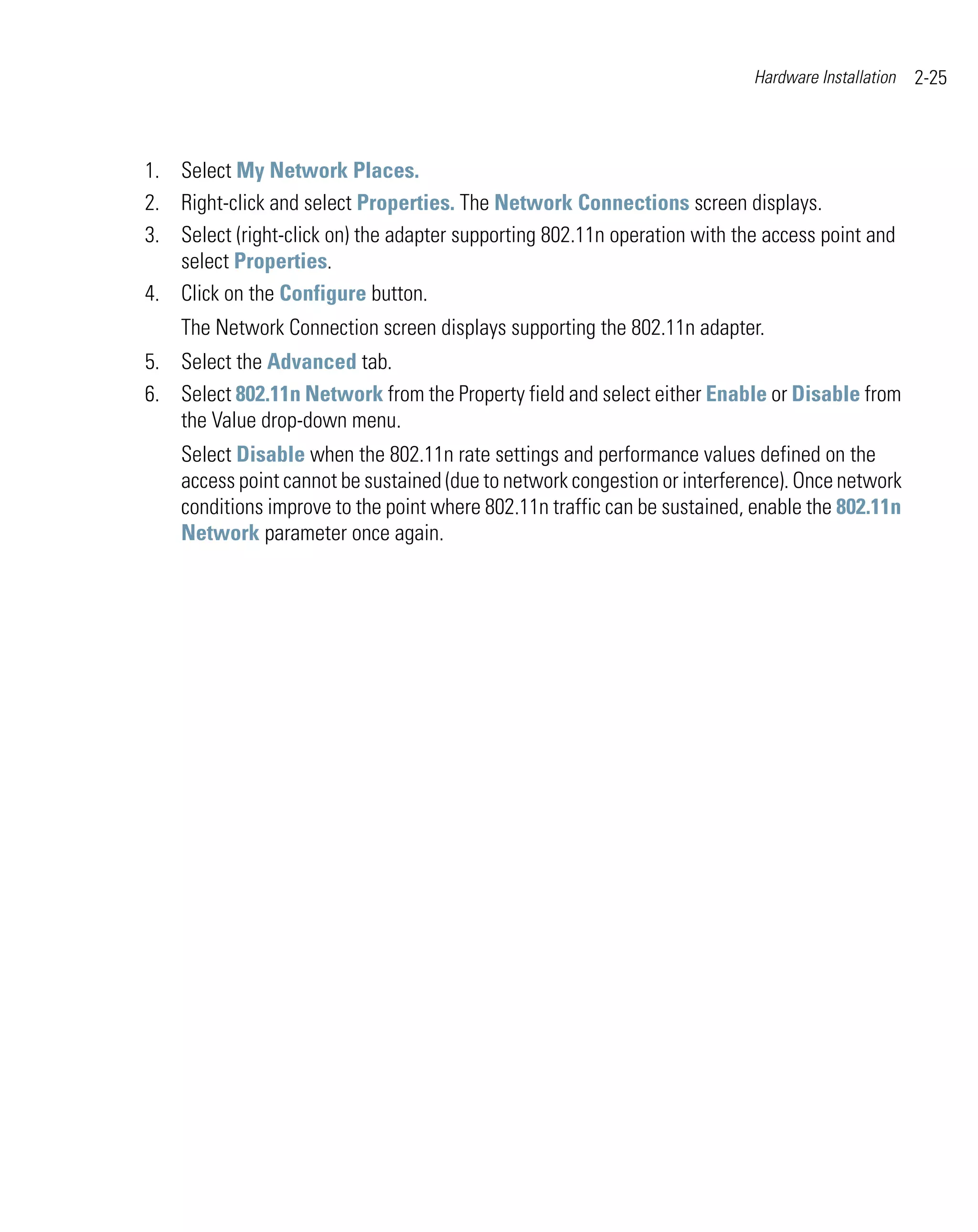 Hardware Installation   2-25



1. Select My Network Places.
2. Right-click and select Properties. The Network Connections screen displays.
3. Select (right-click on) the adapter supporting 802.11n operation with the access point and
   select Properties.
4. Click on the Configure button.
    The Network Connection screen displays supporting the 802.11n adapter.
5. Select the Advanced tab.
6. Select 802.11n Network from the Property field and select either Enable or Disable from
   the Value drop-down menu.
    Select Disable when the 802.11n rate settings and performance values defined on the
    access point cannot be sustained (due to network congestion or interference). Once network
    conditions improve to the point where 802.11n traffic can be sustained, enable the 802.11n
    Network parameter once again.
 