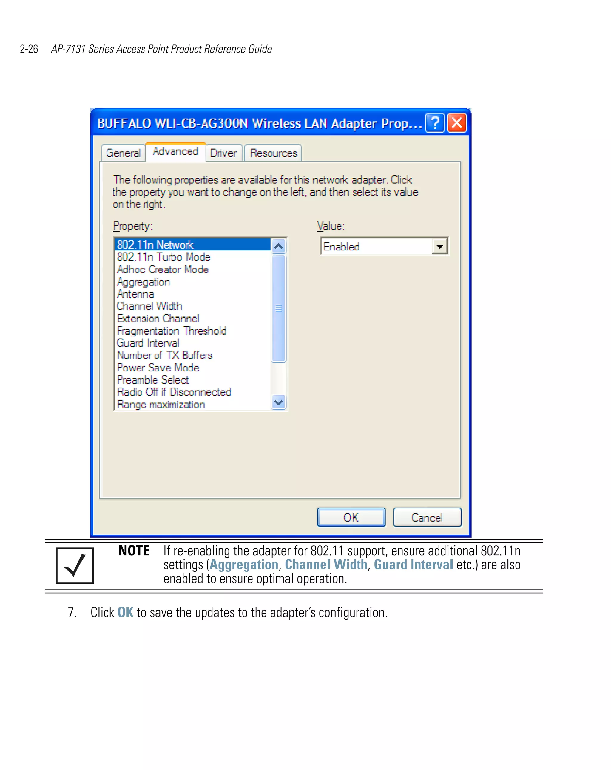 2-26   AP-7131 Series Access Point Product Reference Guide




                      NOTE If re-enabling the adapter for 802.11 support, ensure additional 802.11n
                           settings (Aggregation, Channel Width, Guard Interval etc.) are also
                           enabled to ensure optimal operation.

          7. Click OK to save the updates to the adapter’s configuration.
 