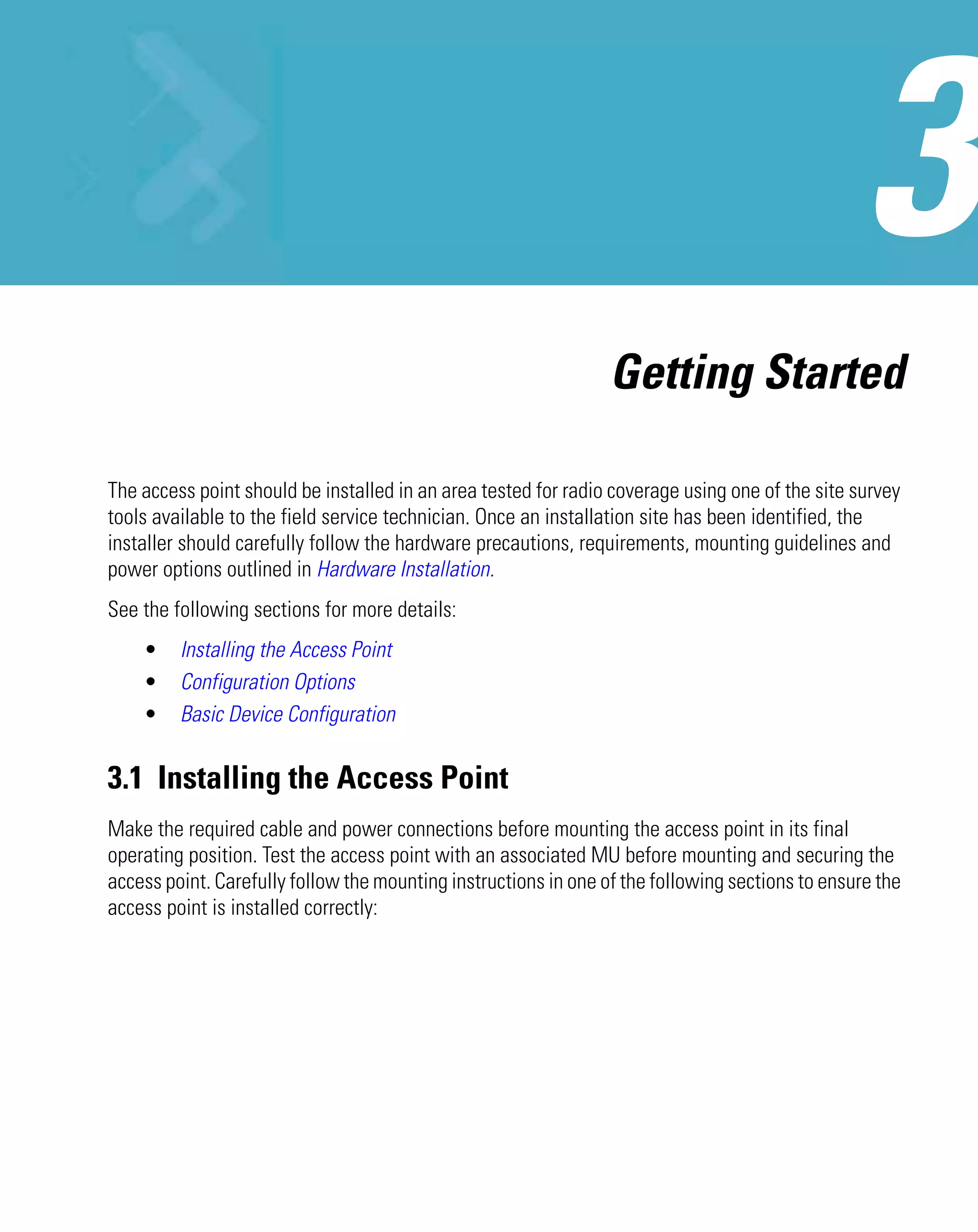 Getting Started

The access point should be installed in an area tested for radio coverage using one of the site survey
tools available to the field service technician. Once an installation site has been identified, the
installer should carefully follow the hardware precautions, requirements, mounting guidelines and
power options outlined in Hardware Installation.
See the following sections for more details:
    •    Installing the Access Point
    •    Configuration Options
    •    Basic Device Configuration


3.1 Installing the Access Point
Make the required cable and power connections before mounting the access point in its final
operating position. Test the access point with an associated MU before mounting and securing the
access point. Carefully follow the mounting instructions in one of the following sections to ensure the
access point is installed correctly:
 