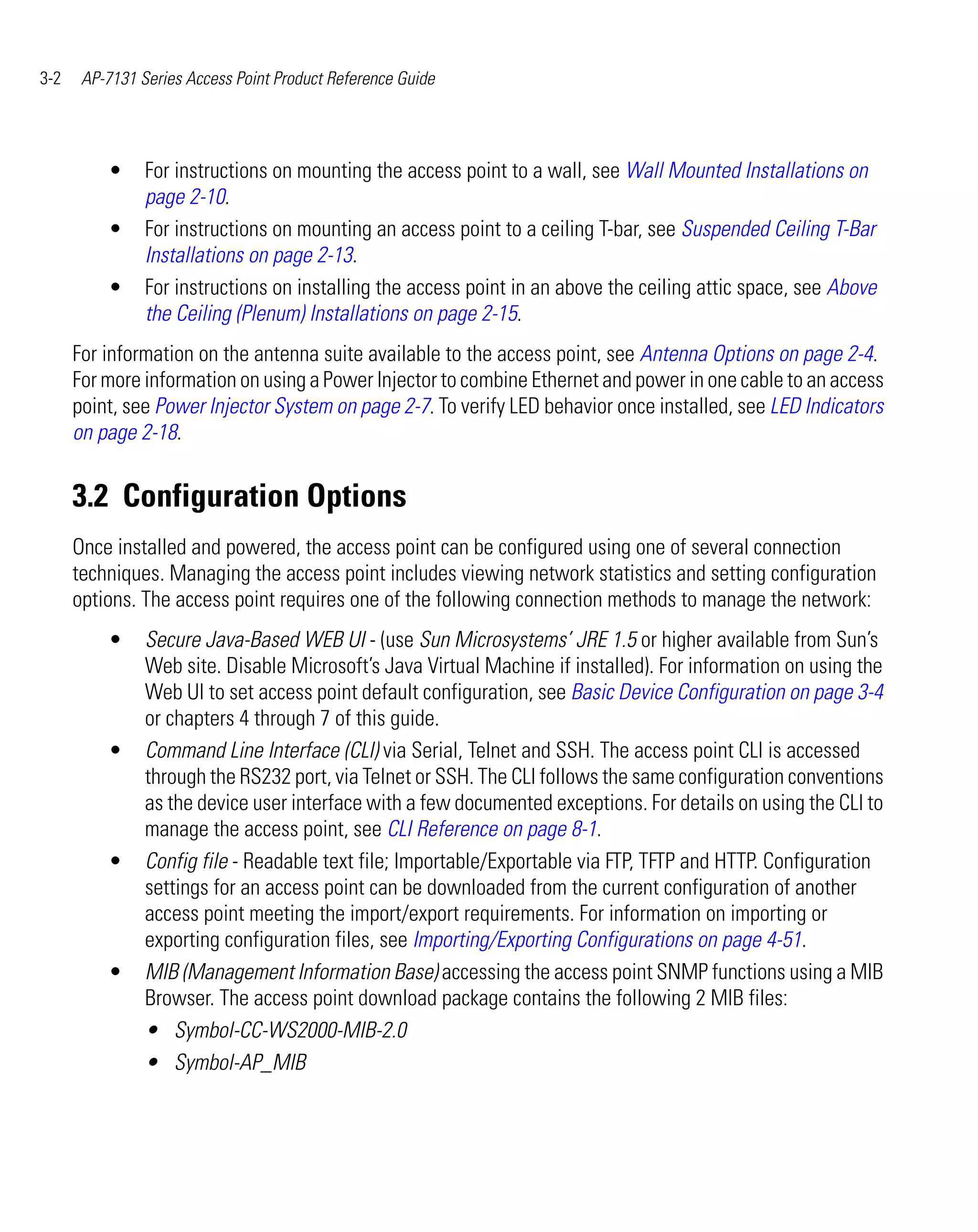 3-2    AP-7131 Series Access Point Product Reference Guide




          •     For instructions on mounting the access point to a wall, see Wall Mounted Installations on
                page 2-10.
          •     For instructions on mounting an access point to a ceiling T-bar, see Suspended Ceiling T-Bar
                Installations on page 2-13.
          •     For instructions on installing the access point in an above the ceiling attic space, see Above
                the Ceiling (Plenum) Installations on page 2-15.
      For information on the antenna suite available to the access point, see Antenna Options on page 2-4.
      For more information on using a Power Injector to combine Ethernet and power in one cable to an access
      point, see Power Injector System on page 2-7. To verify LED behavior once installed, see LED Indicators
      on page 2-18.


      3.2 Configuration Options
      Once installed and powered, the access point can be configured using one of several connection
      techniques. Managing the access point includes viewing network statistics and setting configuration
      options. The access point requires one of the following connection methods to manage the network:
          •     Secure Java-Based WEB UI - (use Sun Microsystems’ JRE 1.5 or higher available from Sun’s
                Web site. Disable Microsoft’s Java Virtual Machine if installed). For information on using the
                Web UI to set access point default configuration, see Basic Device Configuration on page 3-4
                or chapters 4 through 7 of this guide.
          •     Command Line Interface (CLI) via Serial, Telnet and SSH. The access point CLI is accessed
                through the RS232 port, via Telnet or SSH. The CLI follows the same configuration conventions
                as the device user interface with a few documented exceptions. For details on using the CLI to
                manage the access point, see CLI Reference on page 8-1.
          •     Config file - Readable text file; Importable/Exportable via FTP, TFTP and HTTP. Configuration
                settings for an access point can be downloaded from the current configuration of another
                access point meeting the import/export requirements. For information on importing or
                exporting configuration files, see Importing/Exporting Configurations on page 4-51.
          •     MIB (Management Information Base) accessing the access point SNMP functions using a MIB
                Browser. The access point download package contains the following 2 MIB files:
                • Symbol-CC-WS2000-MIB-2.0
                • Symbol-AP_MIB
 