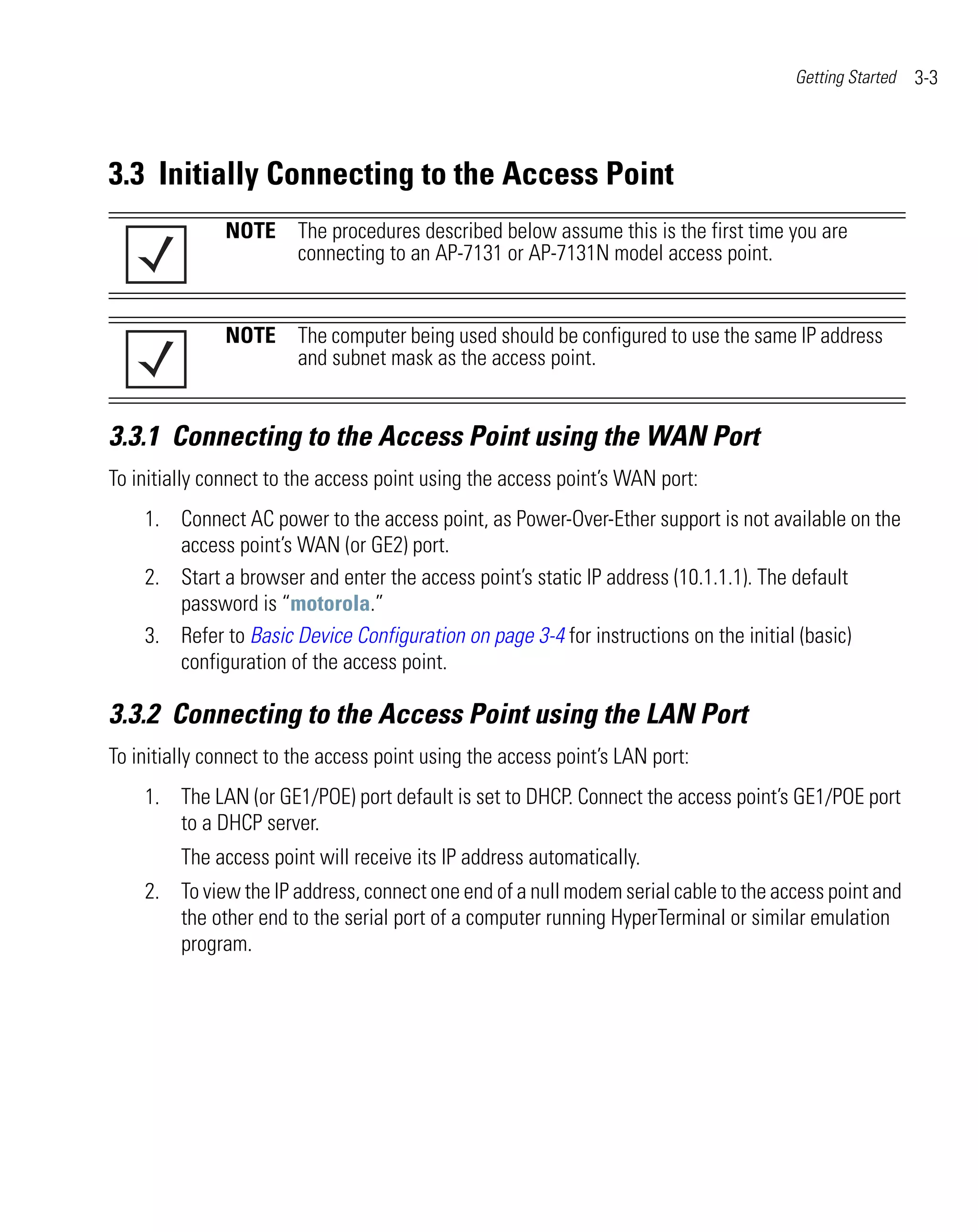 Getting Started   3-3




3.3 Initially Connecting to the Access Point
               NOTE The procedures described below assume this is the first time you are
                    connecting to an AP-7131 or AP-7131N model access point.


               NOTE The computer being used should be configured to use the same IP address
                    and subnet mask as the access point.


3.3.1 Connecting to the Access Point using the WAN Port
To initially connect to the access point using the access point’s WAN port:
    1. Connect AC power to the access point, as Power-Over-Ether support is not available on the
       access point’s WAN (or GE2) port.
    2. Start a browser and enter the access point’s static IP address (10.1.1.1). The default
       password is “motorola.”
    3. Refer to Basic Device Configuration on page 3-4 for instructions on the initial (basic)
       configuration of the access point.

3.3.2 Connecting to the Access Point using the LAN Port
To initially connect to the access point using the access point’s LAN port:
    1. The LAN (or GE1/POE) port default is set to DHCP. Connect the access point’s GE1/POE port
       to a DHCP server.
         The access point will receive its IP address automatically.
    2. To view the IP address, connect one end of a null modem serial cable to the access point and
       the other end to the serial port of a computer running HyperTerminal or similar emulation
       program.
 