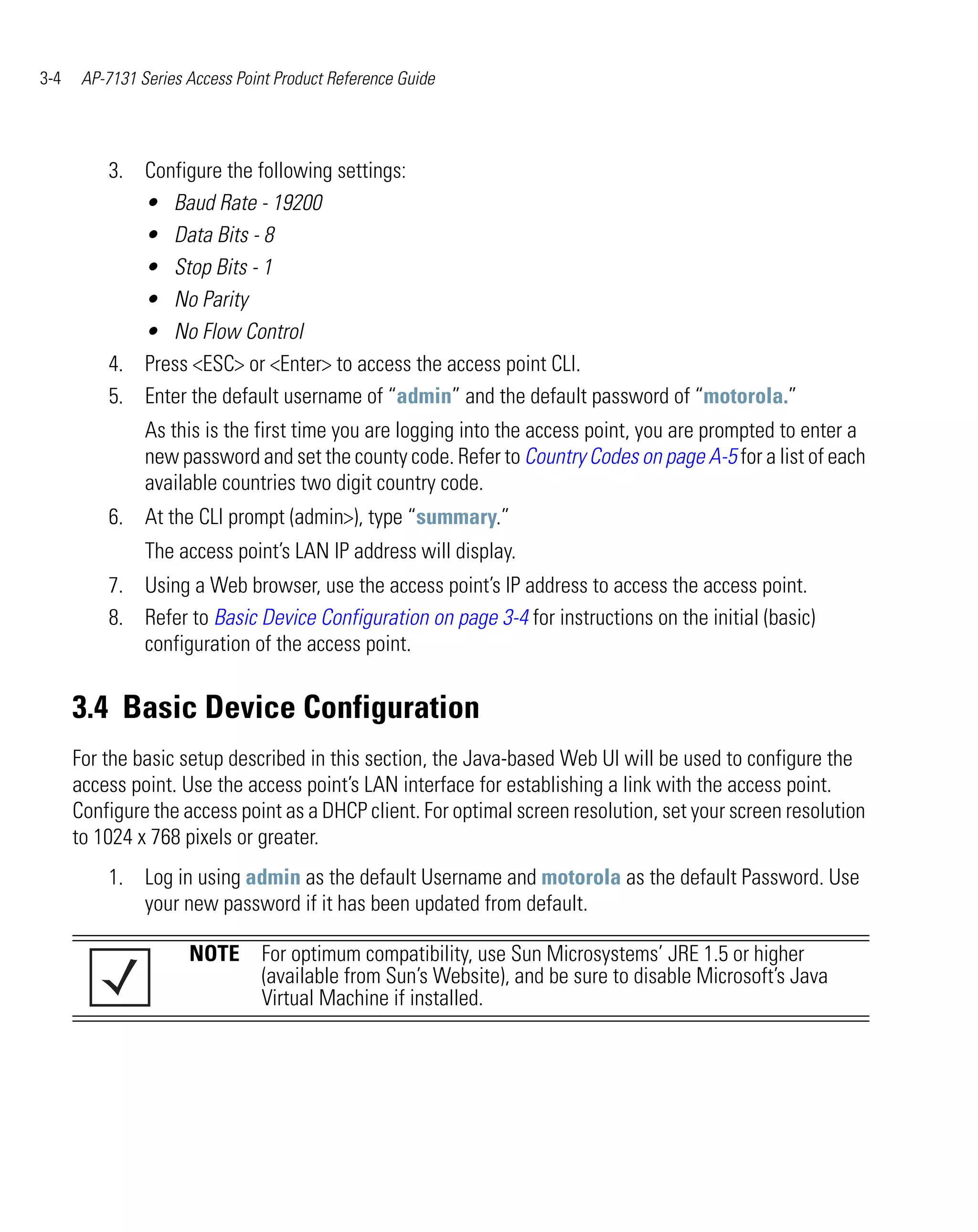 3-4    AP-7131 Series Access Point Product Reference Guide




          3. Configure the following settings:
             • Baud Rate - 19200
             • Data Bits - 8
             • Stop Bits - 1
             • No Parity
             • No Flow Control
          4. Press <ESC> or <Enter> to access the access point CLI.
          5. Enter the default username of “admin” and the default password of “motorola.”
                As this is the first time you are logging into the access point, you are prompted to enter a
                new password and set the county code. Refer to Country Codes on page A-5 for a list of each
                available countries two digit country code.
          6. At the CLI prompt (admin>), type “summary.”
                The access point’s LAN IP address will display.
          7. Using a Web browser, use the access point’s IP address to access the access point.
          8. Refer to Basic Device Configuration on page 3-4 for instructions on the initial (basic)
             configuration of the access point.


      3.4 Basic Device Configuration
      For the basic setup described in this section, the Java-based Web UI will be used to configure the
      access point. Use the access point’s LAN interface for establishing a link with the access point.
      Configure the access point as a DHCP client. For optimal screen resolution, set your screen resolution
      to 1024 x 768 pixels or greater.
          1. Log in using admin as the default Username and motorola as the default Password. Use
             your new password if it has been updated from default.

                      NOTE For optimum compatibility, use Sun Microsystems’ JRE 1.5 or higher
                           (available from Sun’s Website), and be sure to disable Microsoft’s Java
                           Virtual Machine if installed.
 