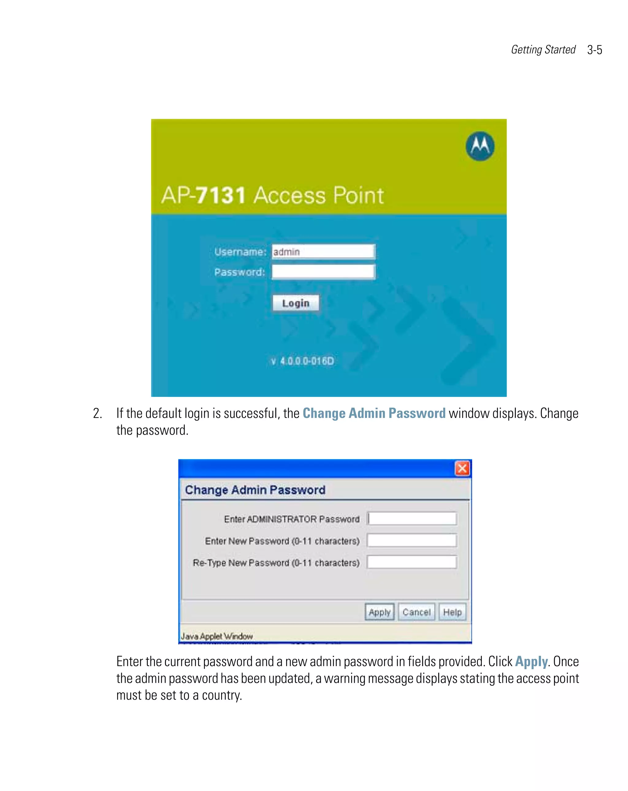 Getting Started   3-5




2. If the default login is successful, the Change Admin Password window displays. Change
   the password.




    Enter the current password and a new admin password in fields provided. Click Apply. Once
    the admin password has been updated, a warning message displays stating the access point
    must be set to a country.
 