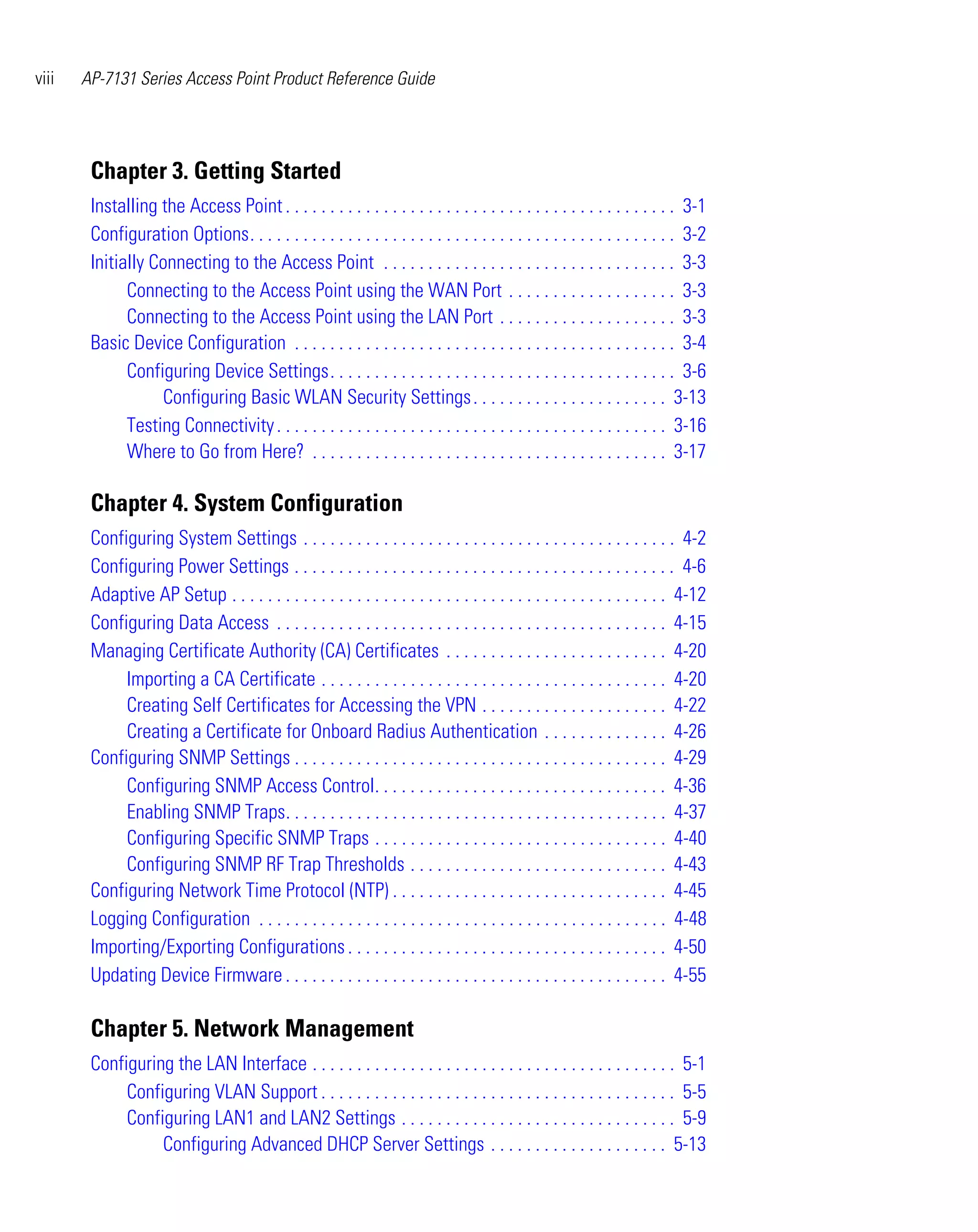 viii   AP-7131 Series Access Point Product Reference Guide




        Chapter 3. Getting Started
        Installing the Access Point . . . . . . . . . . . . . . . . . . . . . . . . . . . . . . . . . . . . . . . . . . . . 3-1
        Configuration Options. . . . . . . . . . . . . . . . . . . . . . . . . . . . . . . . . . . . . . . . . . . . . . . . 3-2
        Initially Connecting to the Access Point . . . . . . . . . . . . . . . . . . . . . . . . . . . . . . . . . 3-3
              Connecting to the Access Point using the WAN Port . . . . . . . . . . . . . . . . . . . 3-3
              Connecting to the Access Point using the LAN Port . . . . . . . . . . . . . . . . . . . . 3-3
        Basic Device Configuration . . . . . . . . . . . . . . . . . . . . . . . . . . . . . . . . . . . . . . . . . . . 3-4
              Configuring Device Settings. . . . . . . . . . . . . . . . . . . . . . . . . . . . . . . . . . . . . . . 3-6
                   Configuring Basic WLAN Security Settings . . . . . . . . . . . . . . . . . . . . . . 3-13
              Testing Connectivity . . . . . . . . . . . . . . . . . . . . . . . . . . . . . . . . . . . . . . . . . . . . 3-16
              Where to Go from Here? . . . . . . . . . . . . . . . . . . . . . . . . . . . . . . . . . . . . . . . . 3-17

        Chapter 4. System Configuration
        Configuring System Settings . . . . . . . . . . . . . . . . . . . . . . . . . . . . . . . . . . . . . . . . . . 4-2
        Configuring Power Settings . . . . . . . . . . . . . . . . . . . . . . . . . . . . . . . . . . . . . . . . . . . 4-6
        Adaptive AP Setup . . . . . . . . . . . . . . . . . . . . . . . . . . . . . . . . . . . . . . . . . . . . . . . . . 4-12
        Configuring Data Access . . . . . . . . . . . . . . . . . . . . . . . . . . . . . . . . . . . . . . . . . . . . 4-15
        Managing Certificate Authority (CA) Certificates . . . . . . . . . . . . . . . . . . . . . . . . . 4-20
             Importing a CA Certificate . . . . . . . . . . . . . . . . . . . . . . . . . . . . . . . . . . . . . . . 4-20
             Creating Self Certificates for Accessing the VPN . . . . . . . . . . . . . . . . . . . . . 4-22
             Creating a Certificate for Onboard Radius Authentication . . . . . . . . . . . . . . 4-26
        Configuring SNMP Settings . . . . . . . . . . . . . . . . . . . . . . . . . . . . . . . . . . . . . . . . . . 4-29
             Configuring SNMP Access Control. . . . . . . . . . . . . . . . . . . . . . . . . . . . . . . . . 4-36
             Enabling SNMP Traps. . . . . . . . . . . . . . . . . . . . . . . . . . . . . . . . . . . . . . . . . . . 4-37
             Configuring Specific SNMP Traps . . . . . . . . . . . . . . . . . . . . . . . . . . . . . . . . . 4-40
             Configuring SNMP RF Trap Thresholds . . . . . . . . . . . . . . . . . . . . . . . . . . . . . 4-43
        Configuring Network Time Protocol (NTP) . . . . . . . . . . . . . . . . . . . . . . . . . . . . . . . 4-45
        Logging Configuration . . . . . . . . . . . . . . . . . . . . . . . . . . . . . . . . . . . . . . . . . . . . . . 4-48
        Importing/Exporting Configurations . . . . . . . . . . . . . . . . . . . . . . . . . . . . . . . . . . . . 4-50
        Updating Device Firmware . . . . . . . . . . . . . . . . . . . . . . . . . . . . . . . . . . . . . . . . . . . 4-55

        Chapter 5. Network Management
        Configuring the LAN Interface . . . . . . . . . . . . . . . . . . . . . . . . . . . . . . . . . . . . . . . . . 5-1
             Configuring VLAN Support . . . . . . . . . . . . . . . . . . . . . . . . . . . . . . . . . . . . . . . . 5-5
             Configuring LAN1 and LAN2 Settings . . . . . . . . . . . . . . . . . . . . . . . . . . . . . . . 5-9
                  Configuring Advanced DHCP Server Settings . . . . . . . . . . . . . . . . . . . . 5-13
 
