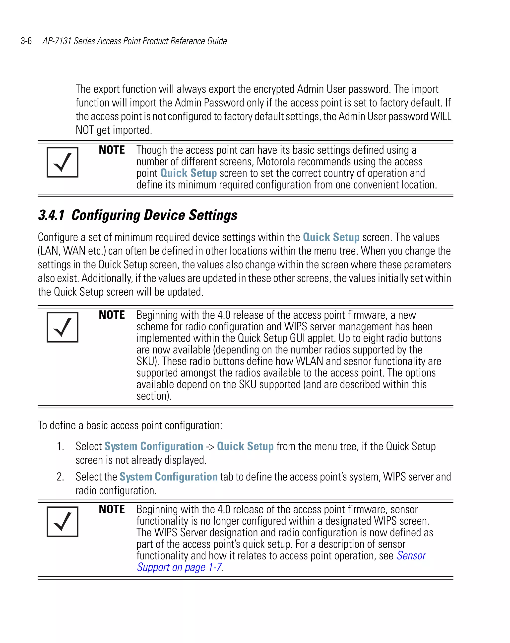 3-6    AP-7131 Series Access Point Product Reference Guide




                The export function will always export the encrypted Admin User password. The import
                function will import the Admin Password only if the access point is set to factory default. If
                the access point is not configured to factory default settings, the Admin User password WILL
                NOT get imported.
                      NOTE Though the access point can have its basic settings defined using a
                           number of different screens, Motorola recommends using the access
                           point Quick Setup screen to set the correct country of operation and
                           define its minimum required configuration from one convenient location.

      3.4.1 Configuring Device Settings
      Configure a set of minimum required device settings within the Quick Setup screen. The values
      (LAN, WAN etc.) can often be defined in other locations within the menu tree. When you change the
      settings in the Quick Setup screen, the values also change within the screen where these parameters
      also exist. Additionally, if the values are updated in these other screens, the values initially set within
      the Quick Setup screen will be updated.

                      NOTE Beginning with the 4.0 release of the access point firmware, a new
                           scheme for radio configuration and WIPS server management has been
                           implemented within the Quick Setup GUI applet. Up to eight radio buttons
                           are now available (depending on the number radios supported by the
                           SKU). These radio buttons define how WLAN and sesnor functionality are
                           supported amongst the radios available to the access point. The options
                           available depend on the SKU supported (and are described within this
                           section).

      To define a basic access point configuration:
          1. Select System Configuration -> Quick Setup from the menu tree, if the Quick Setup
             screen is not already displayed.
          2. Select the System Configuration tab to define the access point’s system, WIPS server and
             radio configuration.
                      NOTE Beginning with the 4.0 release of the access point firmware, sensor
                           functionality is no longer configured within a designated WIPS screen.
                           The WIPS Server designation and radio configuration is now defined as
                           part of the access point’s quick setup. For a description of sensor
                           functionality and how it relates to access point operation, see Sensor
                           Support on page 1-7.
 