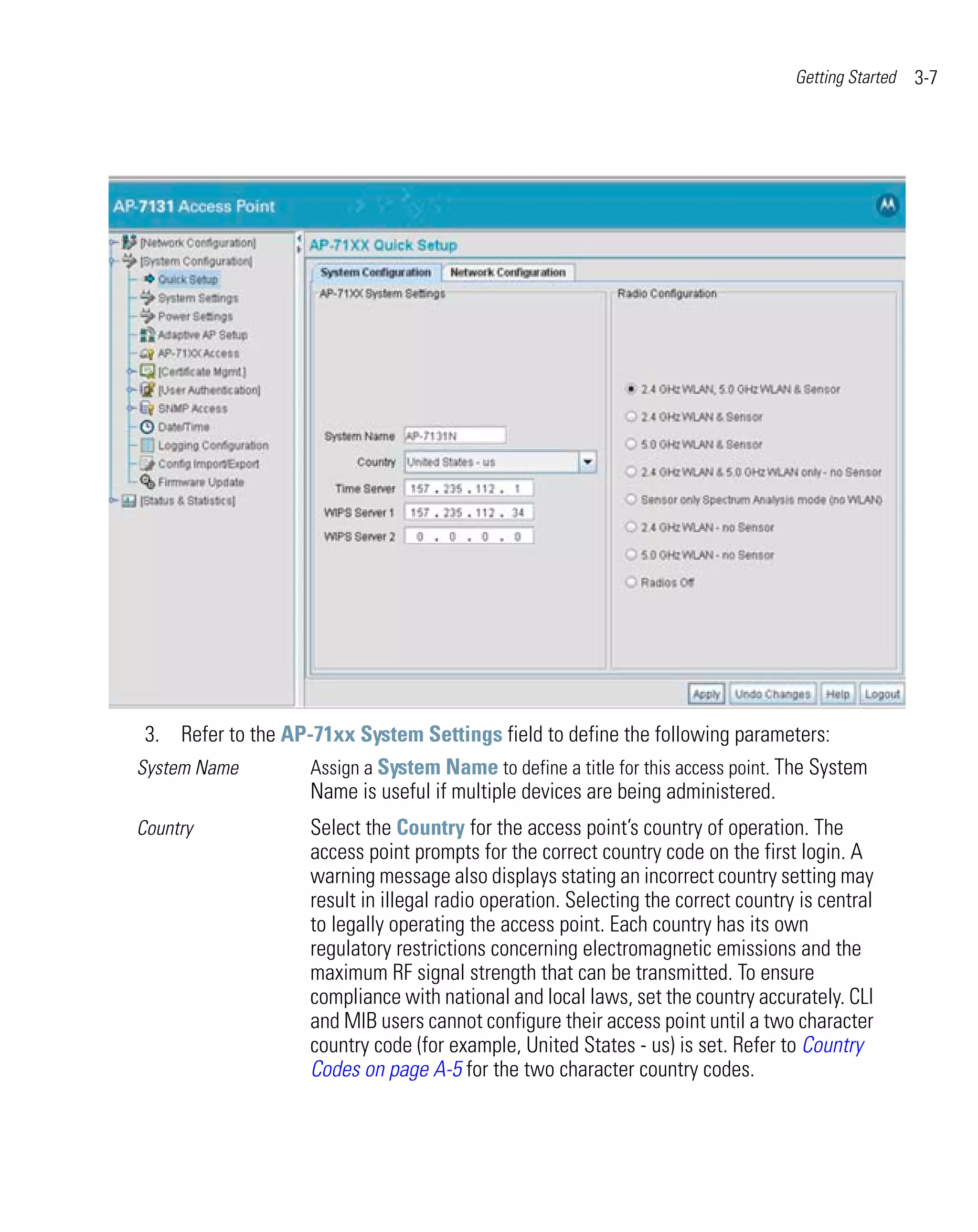Getting Started   3-7




 3. Refer to the AP-71xx System Settings field to define the following parameters:
System Name         Assign a System Name to define a title for this access point. The System
                    Name is useful if multiple devices are being administered.
Country              Select the Country for the access point’s country of operation. The
                     access point prompts for the correct country code on the first login. A
                     warning message also displays stating an incorrect country setting may
                     result in illegal radio operation. Selecting the correct country is central
                     to legally operating the access point. Each country has its own
                     regulatory restrictions concerning electromagnetic emissions and the
                     maximum RF signal strength that can be transmitted. To ensure
                     compliance with national and local laws, set the country accurately. CLI
                     and MIB users cannot configure their access point until a two character
                     country code (for example, United States - us) is set. Refer to Country
                     Codes on page A-5 for the two character country codes.
 