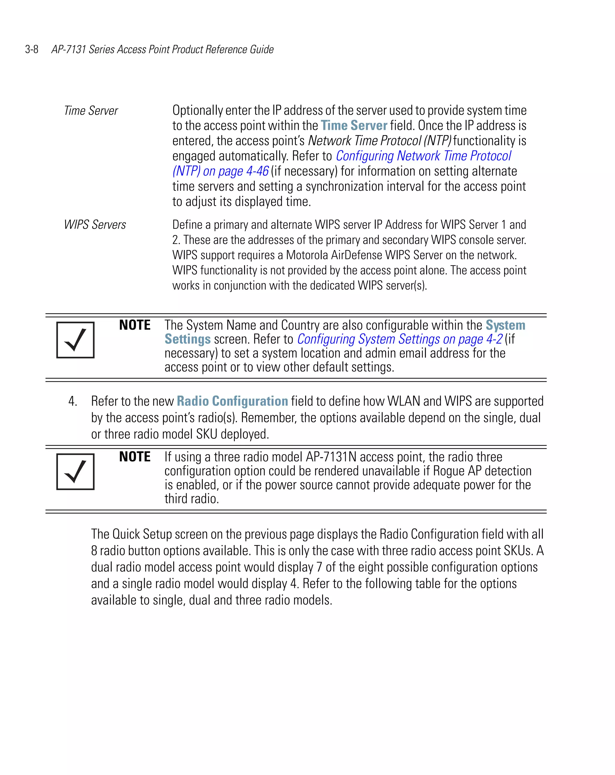 3-8   AP-7131 Series Access Point Product Reference Guide




        Time Server              Optionally enter the IP address of the server used to provide system time
                                 to the access point within the Time Server field. Once the IP address is
                                 entered, the access point’s Network Time Protocol (NTP) functionality is
                                 engaged automatically. Refer to Configuring Network Time Protocol
                                 (NTP) on page 4-46 (if necessary) for information on setting alternate
                                 time servers and setting a synchronization interval for the access point
                                 to adjust its displayed time.
        WIPS Servers             Define a primary and alternate WIPS server IP Address for WIPS Server 1 and
                                 2. These are the addresses of the primary and secondary WIPS console server.
                                 WIPS support requires a Motorola AirDefense WIPS Server on the network.
                                 WIPS functionality is not provided by the access point alone. The access point
                                 works in conjunction with the dedicated WIPS server(s).


                      NOTE The System Name and Country are also configurable within the System
                           Settings screen. Refer to Configuring System Settings on page 4-2 (if
                           necessary) to set a system location and admin email address for the
                           access point or to view other default settings.

         4. Refer to the new Radio Configuration field to define how WLAN and WIPS are supported
            by the access point’s radio(s). Remember, the options available depend on the single, dual
            or three radio model SKU deployed.
                      NOTE If using a three radio model AP-7131N access point, the radio three
                           configuration option could be rendered unavailable if Rogue AP detection
                           is enabled, or if the power source cannot provide adequate power for the
                           third radio.

               The Quick Setup screen on the previous page displays the Radio Configuration field with all
               8 radio button options available. This is only the case with three radio access point SKUs. A
               dual radio model access point would display 7 of the eight possible configuration options
               and a single radio model would display 4. Refer to the following table for the options
               available to single, dual and three radio models.
 