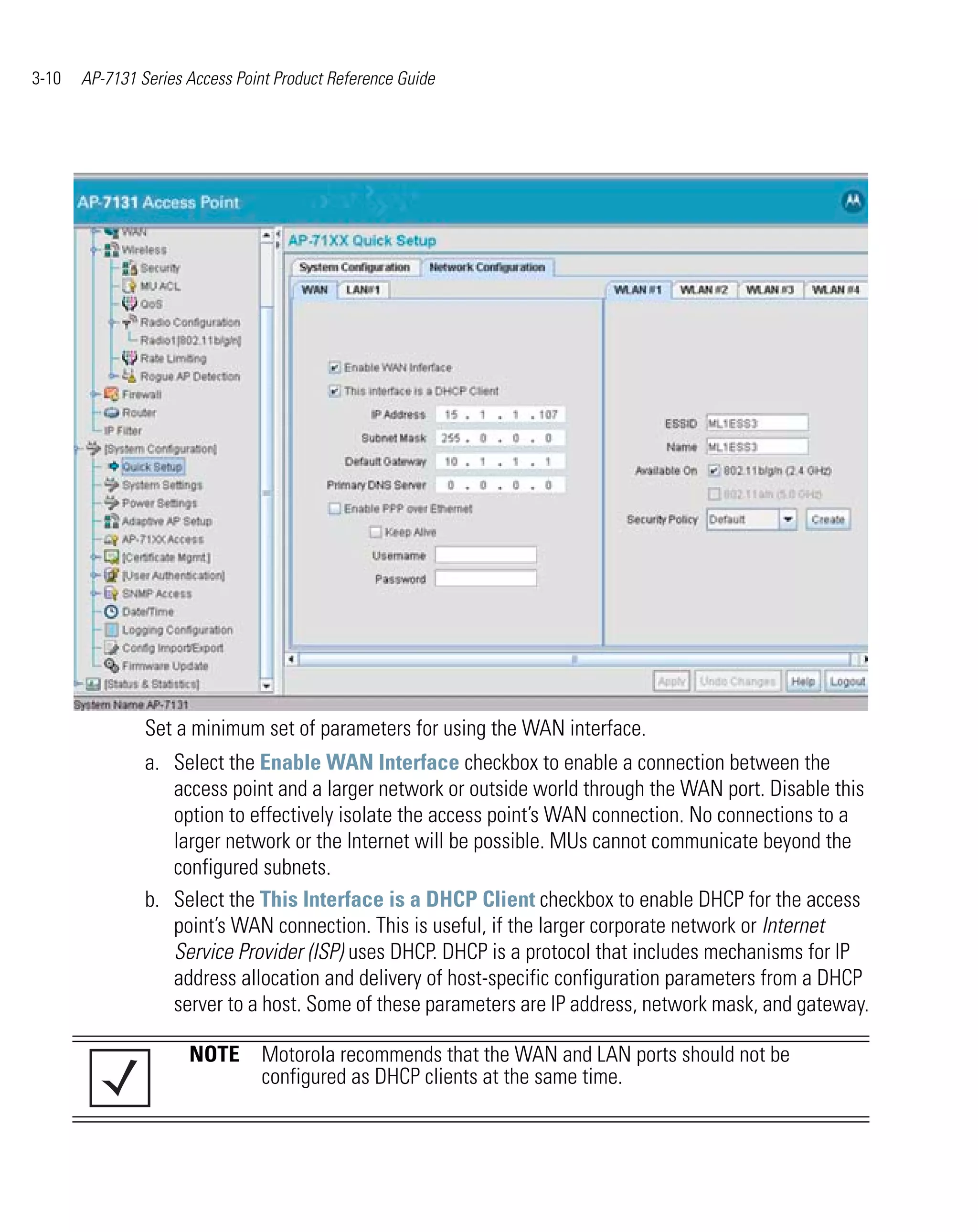 3-10   AP-7131 Series Access Point Product Reference Guide




                Set a minimum set of parameters for using the WAN interface.
                a. Select the Enable WAN Interface checkbox to enable a connection between the
                   access point and a larger network or outside world through the WAN port. Disable this
                   option to effectively isolate the access point’s WAN connection. No connections to a
                   larger network or the Internet will be possible. MUs cannot communicate beyond the
                   configured subnets.
                b. Select the This Interface is a DHCP Client checkbox to enable DHCP for the access
                   point’s WAN connection. This is useful, if the larger corporate network or Internet
                   Service Provider (ISP) uses DHCP. DHCP is a protocol that includes mechanisms for IP
                   address allocation and delivery of host-specific configuration parameters from a DHCP
                   server to a host. Some of these parameters are IP address, network mask, and gateway.

                      NOTE Motorola recommends that the WAN and LAN ports should not be
                           configured as DHCP clients at the same time.
 