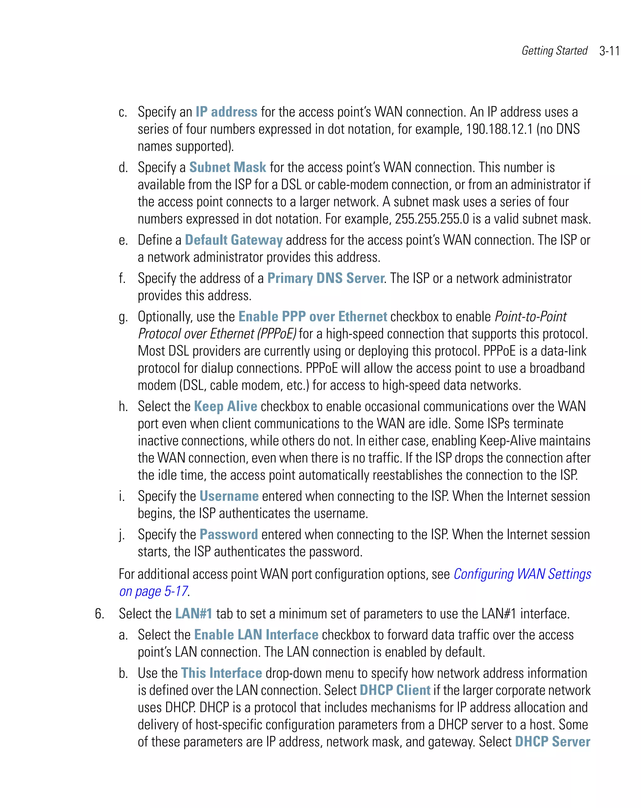Getting Started   3-11



    c. Specify an IP address for the access point’s WAN connection. An IP address uses a
       series of four numbers expressed in dot notation, for example, 190.188.12.1 (no DNS
       names supported).
    d. Specify a Subnet Mask for the access point’s WAN connection. This number is
       available from the ISP for a DSL or cable-modem connection, or from an administrator if
       the access point connects to a larger network. A subnet mask uses a series of four
       numbers expressed in dot notation. For example, 255.255.255.0 is a valid subnet mask.
    e. Define a Default Gateway address for the access point’s WAN connection. The ISP or
       a network administrator provides this address.
    f. Specify the address of a Primary DNS Server. The ISP or a network administrator
       provides this address.
    g. Optionally, use the Enable PPP over Ethernet checkbox to enable Point-to-Point
       Protocol over Ethernet (PPPoE) for a high-speed connection that supports this protocol.
       Most DSL providers are currently using or deploying this protocol. PPPoE is a data-link
       protocol for dialup connections. PPPoE will allow the access point to use a broadband
       modem (DSL, cable modem, etc.) for access to high-speed data networks.
    h. Select the Keep Alive checkbox to enable occasional communications over the WAN
       port even when client communications to the WAN are idle. Some ISPs terminate
       inactive connections, while others do not. In either case, enabling Keep-Alive maintains
       the WAN connection, even when there is no traffic. If the ISP drops the connection after
       the idle time, the access point automatically reestablishes the connection to the ISP.
    i. Specify the Username entered when connecting to the ISP. When the Internet session
       begins, the ISP authenticates the username.
    j. Specify the Password entered when connecting to the ISP. When the Internet session
       starts, the ISP authenticates the password.
    For additional access point WAN port configuration options, see Configuring WAN Settings
    on page 5-17.
6. Select the LAN#1 tab to set a minimum set of parameters to use the LAN#1 interface.
   a. Select the Enable LAN Interface checkbox to forward data traffic over the access
      point’s LAN connection. The LAN connection is enabled by default.
   b. Use the This Interface drop-down menu to specify how network address information
      is defined over the LAN connection. Select DHCP Client if the larger corporate network
      uses DHCP. DHCP is a protocol that includes mechanisms for IP address allocation and
      delivery of host-specific configuration parameters from a DHCP server to a host. Some
      of these parameters are IP address, network mask, and gateway. Select DHCP Server
 