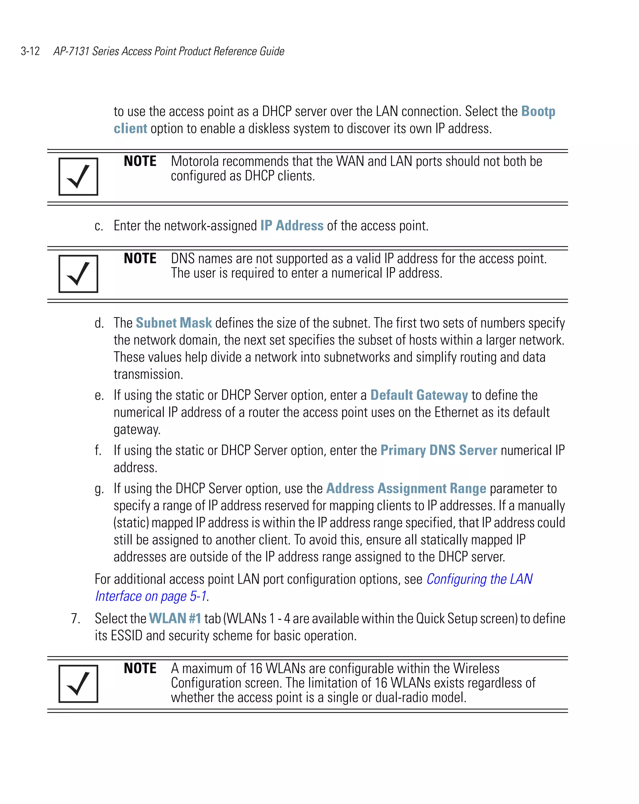 3-12       AP-7131 Series Access Point Product Reference Guide




                        to use the access point as a DHCP server over the LAN connection. Select the Bootp
                        client option to enable a diskless system to discover its own IP address.
       .

                          NOTE Motorola recommends that the WAN and LAN ports should not both be
                               configured as DHCP clients.


                    c. Enter the network-assigned IP Address of the access point.

                          NOTE DNS names are not supported as a valid IP address for the access point.
                               The user is required to enter a numerical IP address.


                    d. The Subnet Mask defines the size of the subnet. The first two sets of numbers specify
                       the network domain, the next set specifies the subset of hosts within a larger network.
                       These values help divide a network into subnetworks and simplify routing and data
                       transmission.
                    e. If using the static or DHCP Server option, enter a Default Gateway to define the
                       numerical IP address of a router the access point uses on the Ethernet as its default
                       gateway.
                    f. If using the static or DHCP Server option, enter the Primary DNS Server numerical IP
                       address.
                    g. If using the DHCP Server option, use the Address Assignment Range parameter to
                       specify a range of IP address reserved for mapping clients to IP addresses. If a manually
                       (static) mapped IP address is within the IP address range specified, that IP address could
                       still be assigned to another client. To avoid this, ensure all statically mapped IP
                       addresses are outside of the IP address range assigned to the DHCP server.
                    For additional access point LAN port configuration options, see Configuring the LAN
                    Interface on page 5-1.
              7. Select the WLAN #1 tab (WLANs 1 - 4 are available within the Quick Setup screen) to define
                 its ESSID and security scheme for basic operation.

                          NOTE A maximum of 16 WLANs are configurable within the Wireless
                               Configuration screen. The limitation of 16 WLANs exists regardless of
                               whether the access point is a single or dual-radio model.
 