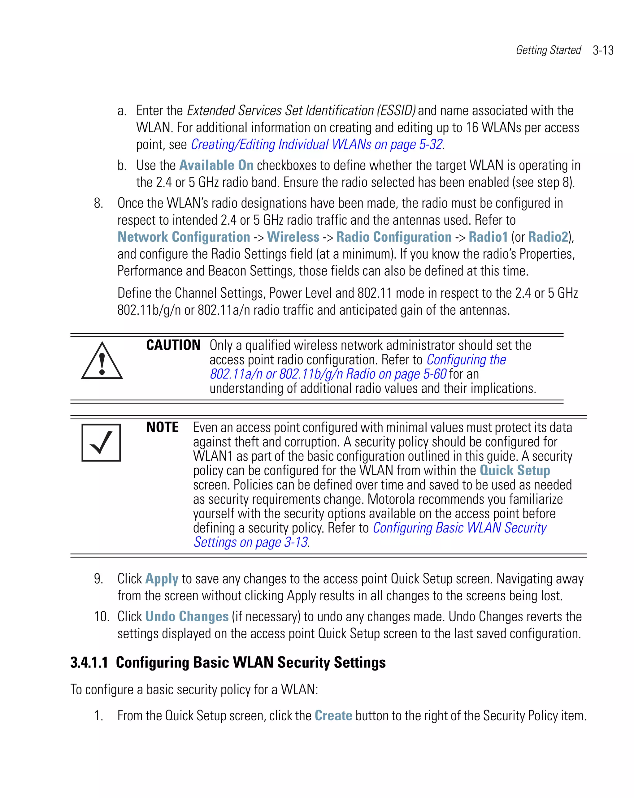 Getting Started   3-13



       a. Enter the Extended Services Set Identification (ESSID) and name associated with the
           WLAN. For additional information on creating and editing up to 16 WLANs per access
           point, see Creating/Editing Individual WLANs on page 5-32.
       b. Use the Available On checkboxes to define whether the target WLAN is operating in
           the 2.4 or 5 GHz radio band. Ensure the radio selected has been enabled (see step 8).
    8. Once the WLAN’s radio designations have been made, the radio must be configured in
       respect to intended 2.4 or 5 GHz radio traffic and the antennas used. Refer to
       Network Configuration -> Wireless -> Radio Configuration -> Radio1 (or Radio2),
       and configure the Radio Settings field (at a minimum). If you know the radio’s Properties,
       Performance and Beacon Settings, those fields can also be defined at this time.
         Define the Channel Settings, Power Level and 802.11 mode in respect to the 2.4 or 5 GHz
         802.11b/g/n or 802.11a/n radio traffic and anticipated gain of the antennas.

              CAUTION Only a qualified wireless network administrator should set the
     !                access point radio configuration. Refer to Configuring the
                      802.11a/n or 802.11b/g/n Radio on page 5-60 for an
                      understanding of additional radio values and their implications.

              NOTE Even an access point configured with minimal values must protect its data
                   against theft and corruption. A security policy should be configured for
                   WLAN1 as part of the basic configuration outlined in this guide. A security
                   policy can be configured for the WLAN from within the Quick Setup
                   screen. Policies can be defined over time and saved to be used as needed
                   as security requirements change. Motorola recommends you familiarize
                   yourself with the security options available on the access point before
                   defining a security policy. Refer to Configuring Basic WLAN Security
                   Settings on page 3-13.

    9. Click Apply to save any changes to the access point Quick Setup screen. Navigating away
        from the screen without clicking Apply results in all changes to the screens being lost.
    10. Click Undo Changes (if necessary) to undo any changes made. Undo Changes reverts the
        settings displayed on the access point Quick Setup screen to the last saved configuration.

3.4.1.1 Configuring Basic WLAN Security Settings
To configure a basic security policy for a WLAN:
    1. From the Quick Setup screen, click the Create button to the right of the Security Policy item.
 
