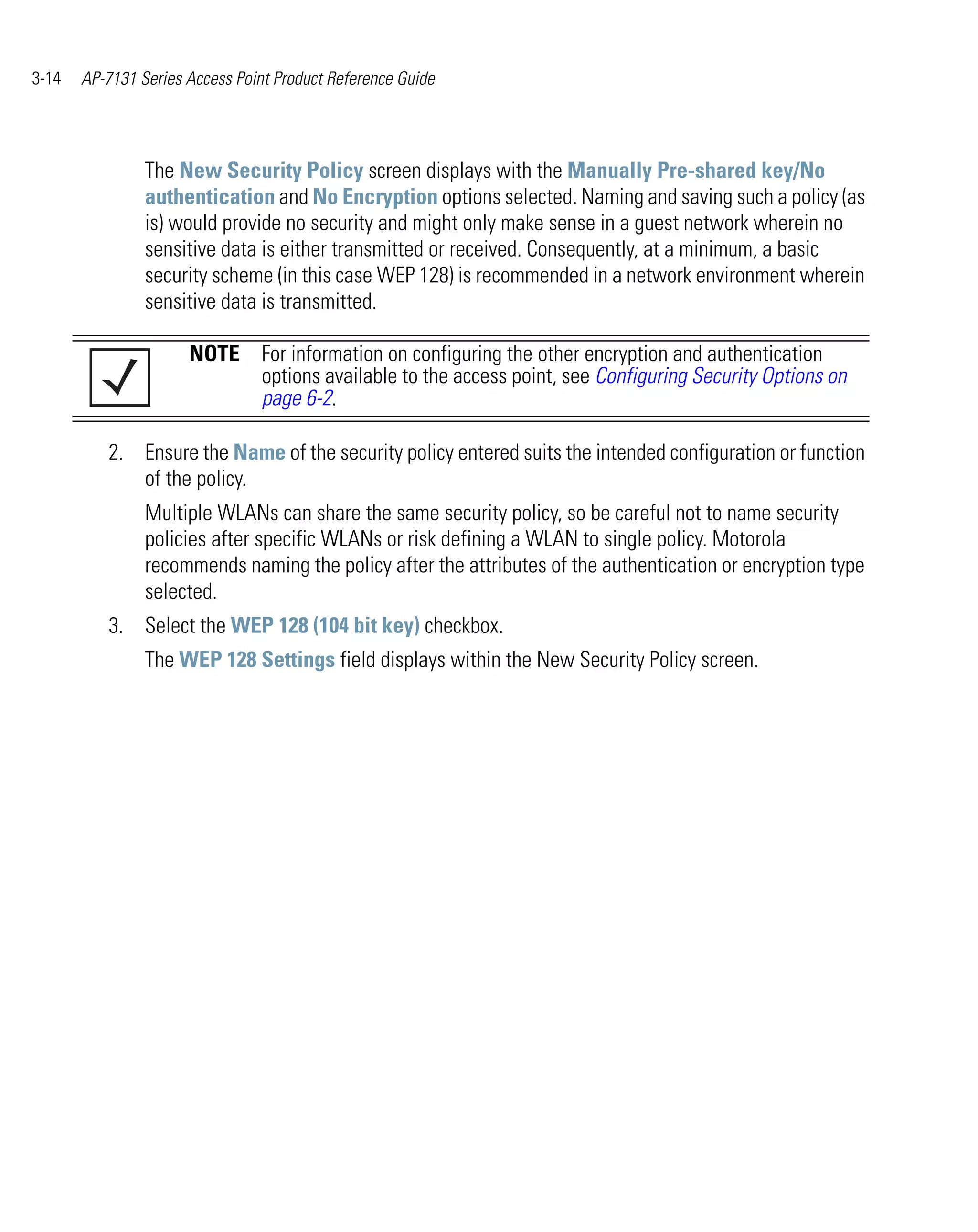 3-14   AP-7131 Series Access Point Product Reference Guide




                The New Security Policy screen displays with the Manually Pre-shared key/No
                authentication and No Encryption options selected. Naming and saving such a policy (as
                is) would provide no security and might only make sense in a guest network wherein no
                sensitive data is either transmitted or received. Consequently, at a minimum, a basic
                security scheme (in this case WEP 128) is recommended in a network environment wherein
                sensitive data is transmitted.

                      NOTE For information on configuring the other encryption and authentication
                           options available to the access point, see Configuring Security Options on
                           page 6-2.

          2. Ensure the Name of the security policy entered suits the intended configuration or function
             of the policy.
                Multiple WLANs can share the same security policy, so be careful not to name security
                policies after specific WLANs or risk defining a WLAN to single policy. Motorola
                recommends naming the policy after the attributes of the authentication or encryption type
                selected.
          3. Select the WEP 128 (104 bit key) checkbox.
                The WEP 128 Settings field displays within the New Security Policy screen.
 