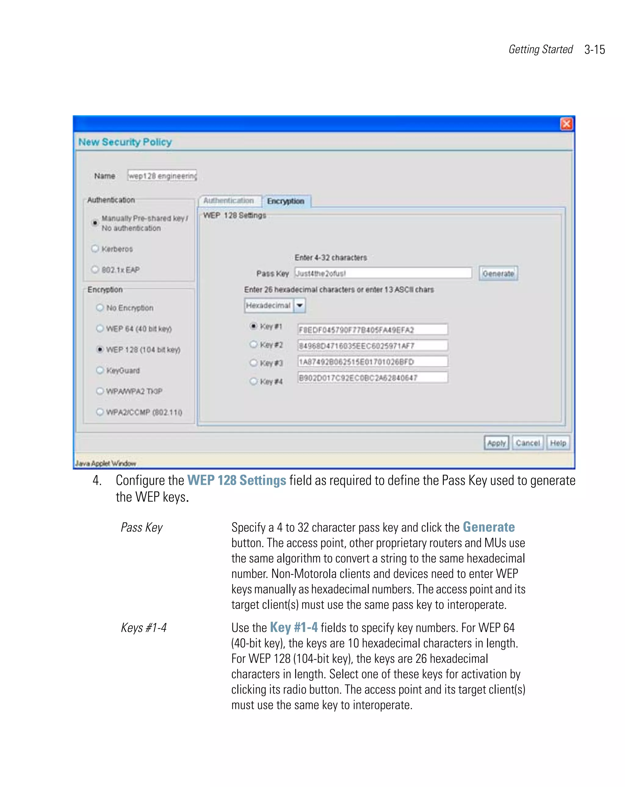 Getting Started   3-15




4. Configure the WEP 128 Settings field as required to define the Pass Key used to generate
   the WEP keys.

     Pass Key             Specify a 4 to 32 character pass key and click the Generate
                          button. The access point, other proprietary routers and MUs use
                          the same algorithm to convert a string to the same hexadecimal
                          number. Non-Motorola clients and devices need to enter WEP
                          keys manually as hexadecimal numbers. The access point and its
                          target client(s) must use the same pass key to interoperate.
     Keys #1-4            Use the Key #1-4 fields to specify key numbers. For WEP 64
                          (40-bit key), the keys are 10 hexadecimal characters in length.
                          For WEP 128 (104-bit key), the keys are 26 hexadecimal
                          characters in length. Select one of these keys for activation by
                          clicking its radio button. The access point and its target client(s)
                          must use the same key to interoperate.
 