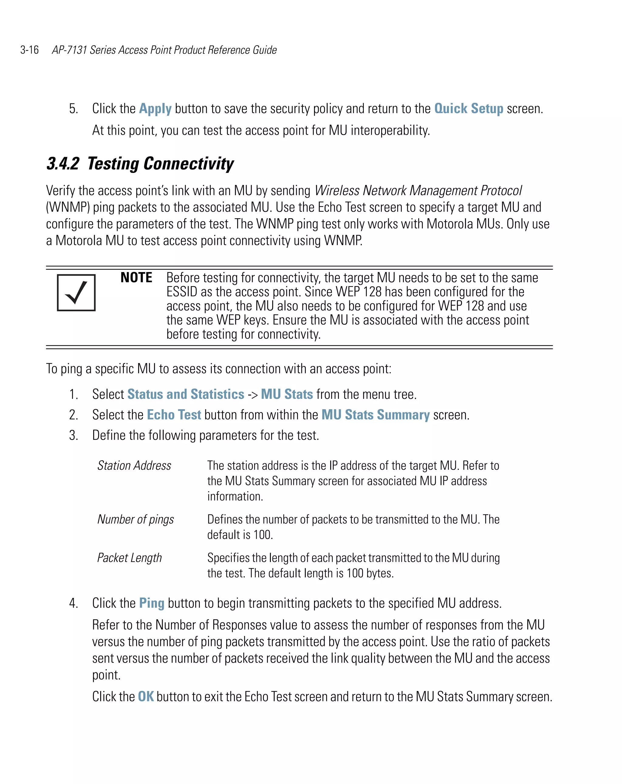 3-16    AP-7131 Series Access Point Product Reference Guide




           5. Click the Apply button to save the security policy and return to the Quick Setup screen.
                 At this point, you can test the access point for MU interoperability.

       3.4.2 Testing Connectivity
       Verify the access point’s link with an MU by sending Wireless Network Management Protocol
       (WNMP) ping packets to the associated MU. Use the Echo Test screen to specify a target MU and
       configure the parameters of the test. The WNMP ping test only works with Motorola MUs. Only use
       a Motorola MU to test access point connectivity using WNMP.

                       NOTE Before testing for connectivity, the target MU needs to be set to the same
                            ESSID as the access point. Since WEP 128 has been configured for the
                            access point, the MU also needs to be configured for WEP 128 and use
                            the same WEP keys. Ensure the MU is associated with the access point
                            before testing for connectivity.

       To ping a specific MU to assess its connection with an access point:
           1. Select Status and Statistics -> MU Stats from the menu tree.
           2. Select the Echo Test button from within the MU Stats Summary screen.
           3. Define the following parameters for the test.

                  Station Address          The station address is the IP address of the target MU. Refer to
                                           the MU Stats Summary screen for associated MU IP address
                                           information.
                  Number of pings          Defines the number of packets to be transmitted to the MU. The
                                           default is 100.
                  Packet Length            Specifies the length of each packet transmitted to the MU during
                                           the test. The default length is 100 bytes.

           4. Click the Ping button to begin transmitting packets to the specified MU address.
                 Refer to the Number of Responses value to assess the number of responses from the MU
                 versus the number of ping packets transmitted by the access point. Use the ratio of packets
                 sent versus the number of packets received the link quality between the MU and the access
                 point.
                 Click the OK button to exit the Echo Test screen and return to the MU Stats Summary screen.
 