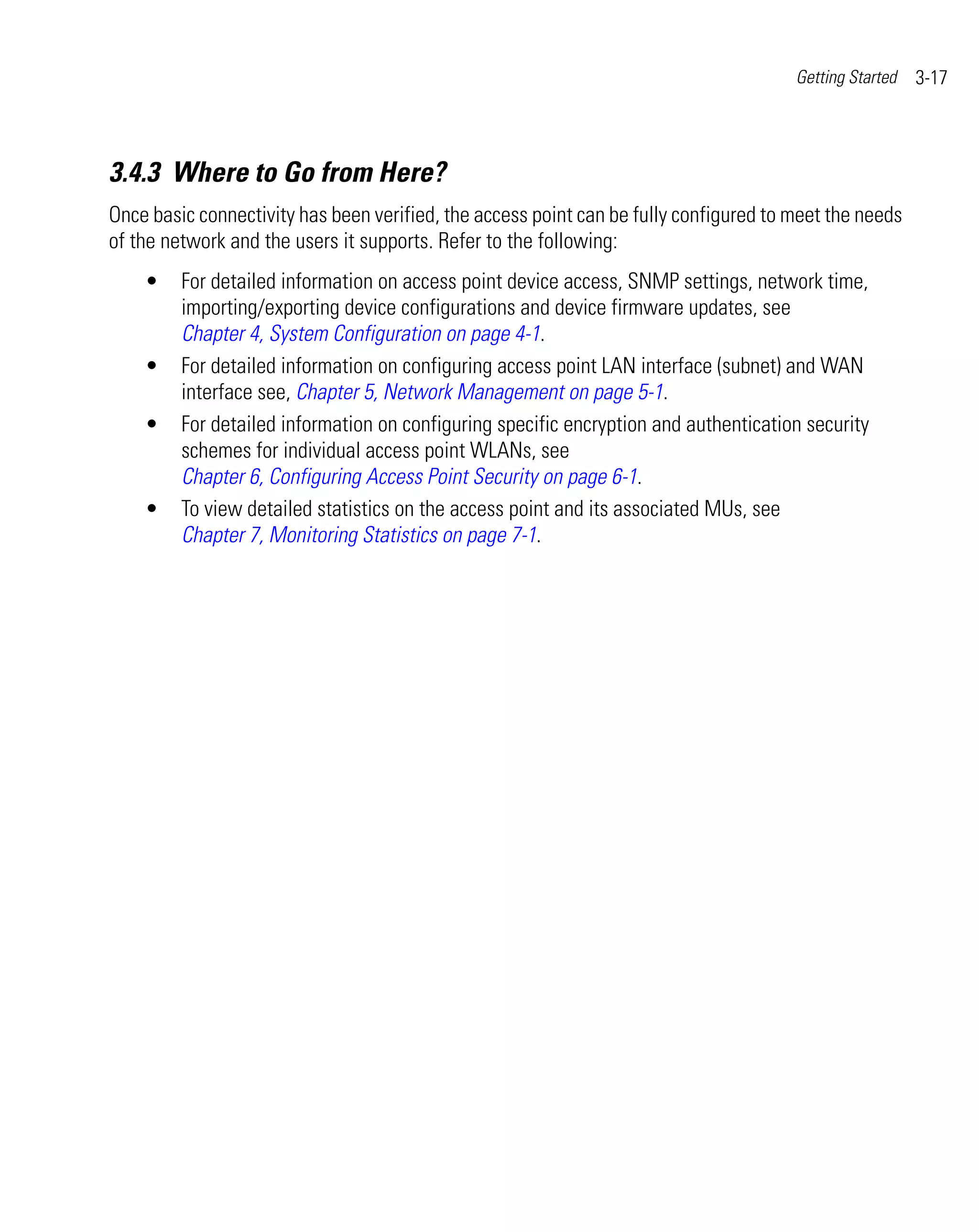 Getting Started   3-17



3.4.3 Where to Go from Here?
Once basic connectivity has been verified, the access point can be fully configured to meet the needs
of the network and the users it supports. Refer to the following:
    •    For detailed information on access point device access, SNMP settings, network time,
         importing/exporting device configurations and device firmware updates, see
         Chapter 4, System Configuration on page 4-1.
    •    For detailed information on configuring access point LAN interface (subnet) and WAN
         interface see, Chapter 5, Network Management on page 5-1.
    •    For detailed information on configuring specific encryption and authentication security
         schemes for individual access point WLANs, see
         Chapter 6, Configuring Access Point Security on page 6-1.
    •    To view detailed statistics on the access point and its associated MUs, see
         Chapter 7, Monitoring Statistics on page 7-1.
 