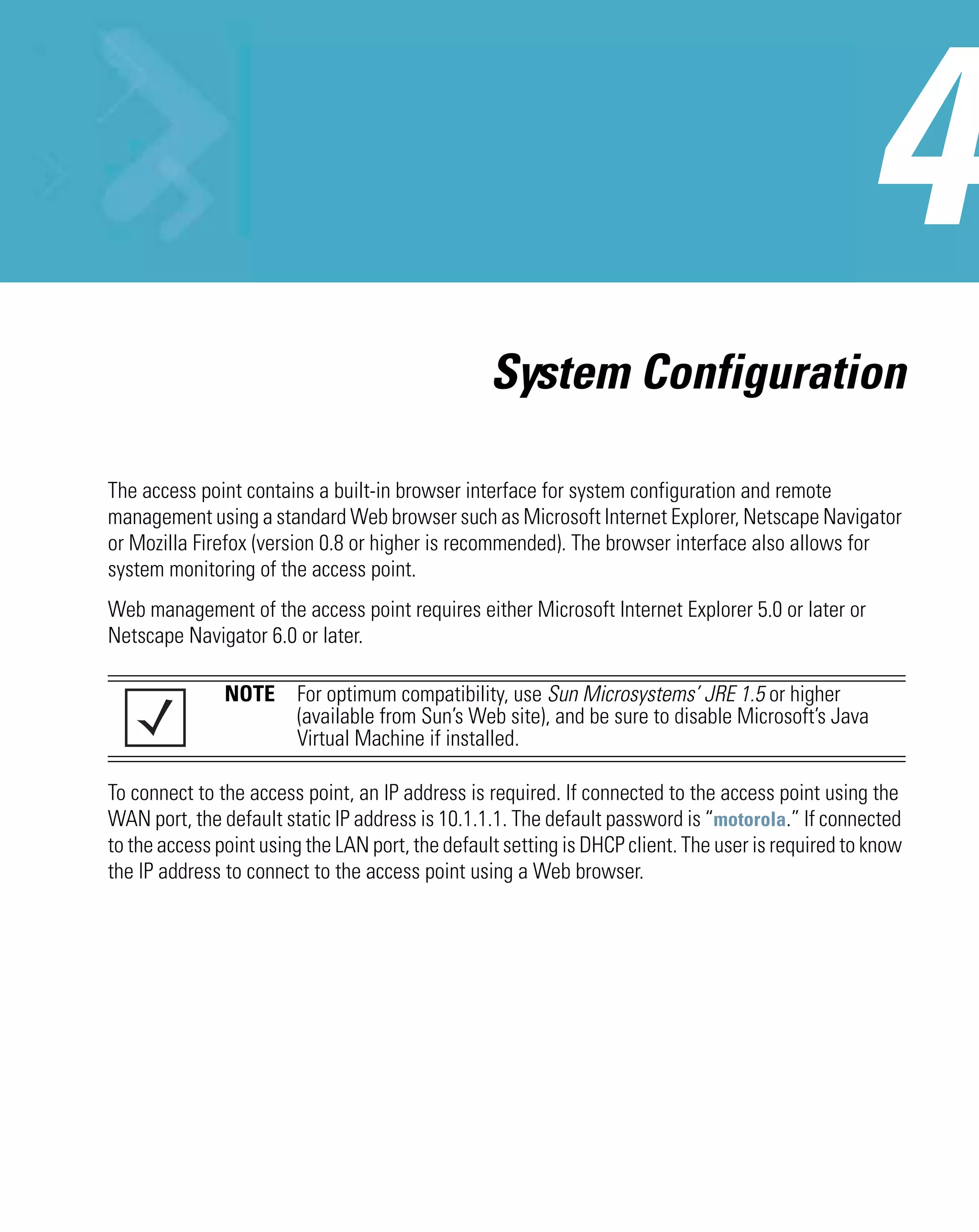 System Configuration

The access point contains a built-in browser interface for system configuration and remote
management using a standard Web browser such as Microsoft Internet Explorer, Netscape Navigator
or Mozilla Firefox (version 0.8 or higher is recommended). The browser interface also allows for
system monitoring of the access point.
Web management of the access point requires either Microsoft Internet Explorer 5.0 or later or
Netscape Navigator 6.0 or later.

               NOTE For optimum compatibility, use Sun Microsystems’ JRE 1.5 or higher
                    (available from Sun’s Web site), and be sure to disable Microsoft’s Java
                    Virtual Machine if installed.

To connect to the access point, an IP address is required. If connected to the access point using the
WAN port, the default static IP address is 10.1.1.1. The default password is “motorola.” If connected
to the access point using the LAN port, the default setting is DHCP client. The user is required to know
the IP address to connect to the access point using a Web browser.
 