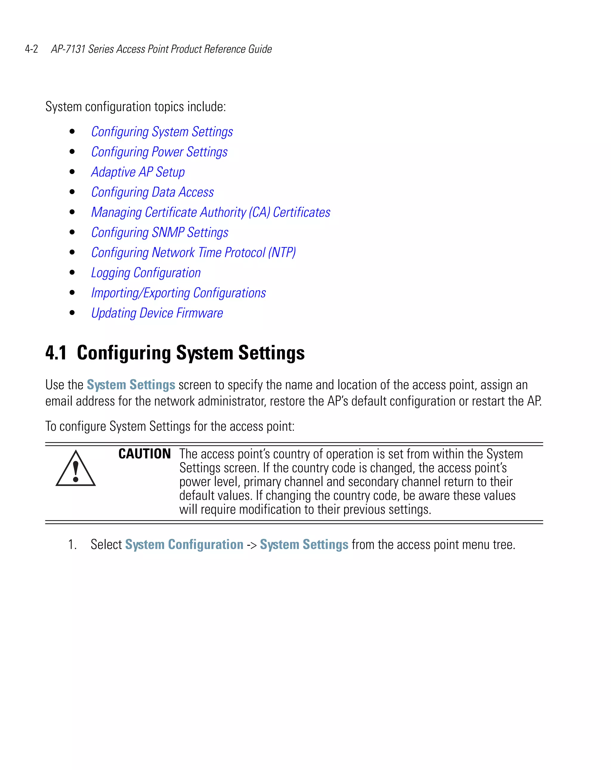 4-2    AP-7131 Series Access Point Product Reference Guide




      System configuration topics include:
          •     Configuring System Settings
          •     Configuring Power Settings
          •     Adaptive AP Setup
          •     Configuring Data Access
          •     Managing Certificate Authority (CA) Certificates
          •     Configuring SNMP Settings
          •     Configuring Network Time Protocol (NTP)
          •     Logging Configuration
          •     Importing/Exporting Configurations
          •     Updating Device Firmware


      4.1 Configuring System Settings
      Use the System Settings screen to specify the name and location of the access point, assign an
      email address for the network administrator, restore the AP’s default configuration or restart the AP.
      To configure System Settings for the access point:
                      CAUTION The access point’s country of operation is set from within the System
           !                  Settings screen. If the country code is changed, the access point’s
                              power level, primary channel and secondary channel return to their
                              default values. If changing the country code, be aware these values
                              will require modification to their previous settings.

          1. Select System Configuration -> System Settings from the access point menu tree.
 