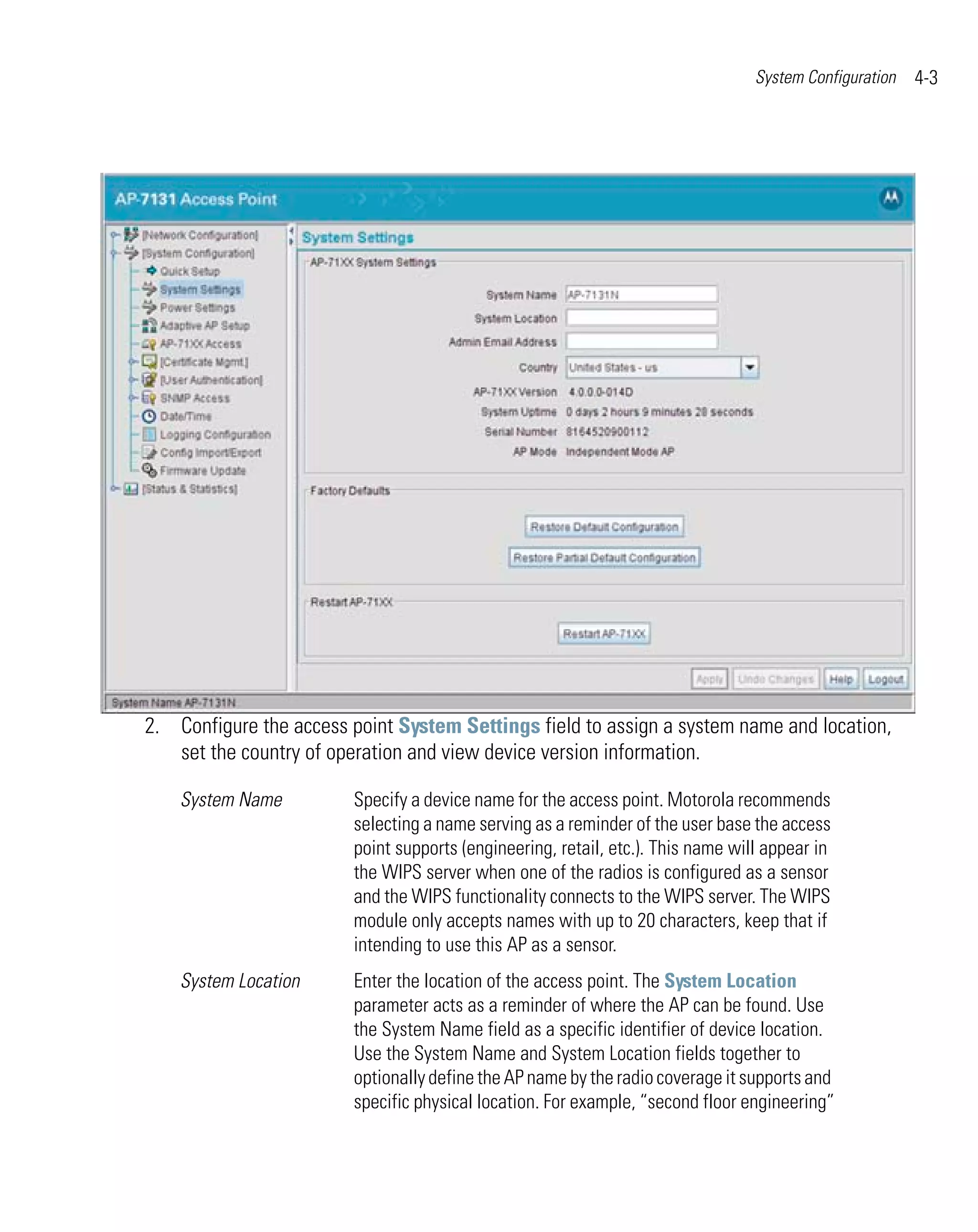 System Configuration   4-3




2. Configure the access point System Settings field to assign a system name and location,
   set the country of operation and view device version information.

    System Name         Specify a device name for the access point. Motorola recommends
                        selecting a name serving as a reminder of the user base the access
                        point supports (engineering, retail, etc.). This name will appear in
                        the WIPS server when one of the radios is configured as a sensor
                        and the WIPS functionality connects to the WIPS server. The WIPS
                        module only accepts names with up to 20 characters, keep that if
                        intending to use this AP as a sensor.
    System Location     Enter the location of the access point. The System Location
                        parameter acts as a reminder of where the AP can be found. Use
                        the System Name field as a specific identifier of device location.
                        Use the System Name and System Location fields together to
                        optionally define the AP name by the radio coverage it supports and
                        specific physical location. For example, “second floor engineering”
 