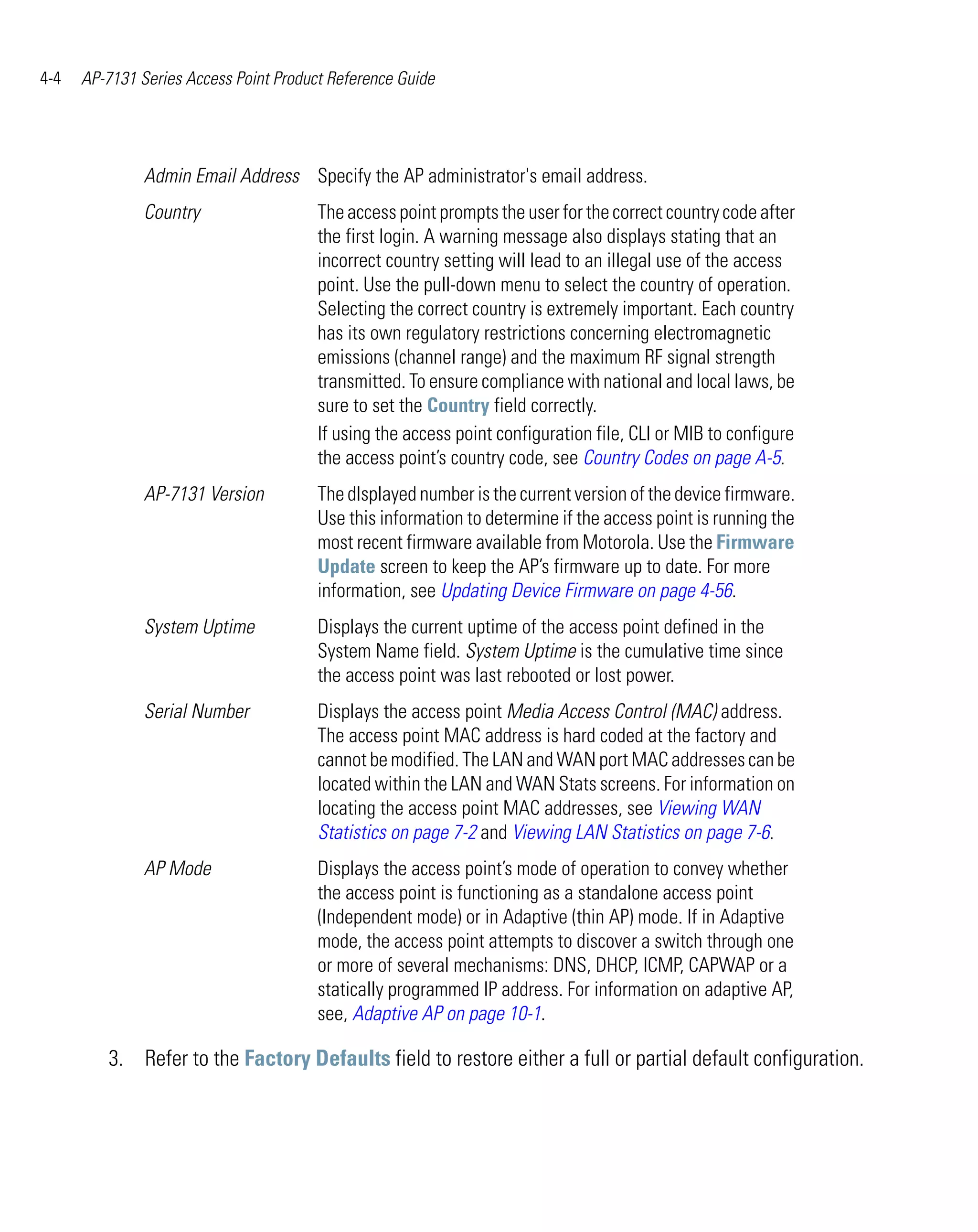 4-4   AP-7131 Series Access Point Product Reference Guide




               Admin Email Address Specify the AP administrator's email address.
               Country                  The access point prompts the user for the correct country code after
                                        the first login. A warning message also displays stating that an
                                        incorrect country setting will lead to an illegal use of the access
                                        point. Use the pull-down menu to select the country of operation.
                                        Selecting the correct country is extremely important. Each country
                                        has its own regulatory restrictions concerning electromagnetic
                                        emissions (channel range) and the maximum RF signal strength
                                        transmitted. To ensure compliance with national and local laws, be
                                        sure to set the Country field correctly.
                                        If using the access point configuration file, CLI or MIB to configure
                                        the access point’s country code, see Country Codes on page A-5.
               AP-7131 Version          The dIsplayed number is the current version of the device firmware.
                                        Use this information to determine if the access point is running the
                                        most recent firmware available from Motorola. Use the Firmware
                                        Update screen to keep the AP’s firmware up to date. For more
                                        information, see Updating Device Firmware on page 4-56.
               System Uptime            Displays the current uptime of the access point defined in the
                                        System Name field. System Uptime is the cumulative time since
                                        the access point was last rebooted or lost power.
               Serial Number            Displays the access point Media Access Control (MAC) address.
                                        The access point MAC address is hard coded at the factory and
                                        cannot be modified. The LAN and WAN port MAC addresses can be
                                        located within the LAN and WAN Stats screens. For information on
                                        locating the access point MAC addresses, see Viewing WAN
                                        Statistics on page 7-2 and Viewing LAN Statistics on page 7-6.
               AP Mode                  Displays the access point’s mode of operation to convey whether
                                        the access point is functioning as a standalone access point
                                        (Independent mode) or in Adaptive (thin AP) mode. If in Adaptive
                                        mode, the access point attempts to discover a switch through one
                                        or more of several mechanisms: DNS, DHCP, ICMP, CAPWAP or a
                                        statically programmed IP address. For information on adaptive AP,
                                        see, Adaptive AP on page 10-1.

         3. Refer to the Factory Defaults field to restore either a full or partial default configuration.
 