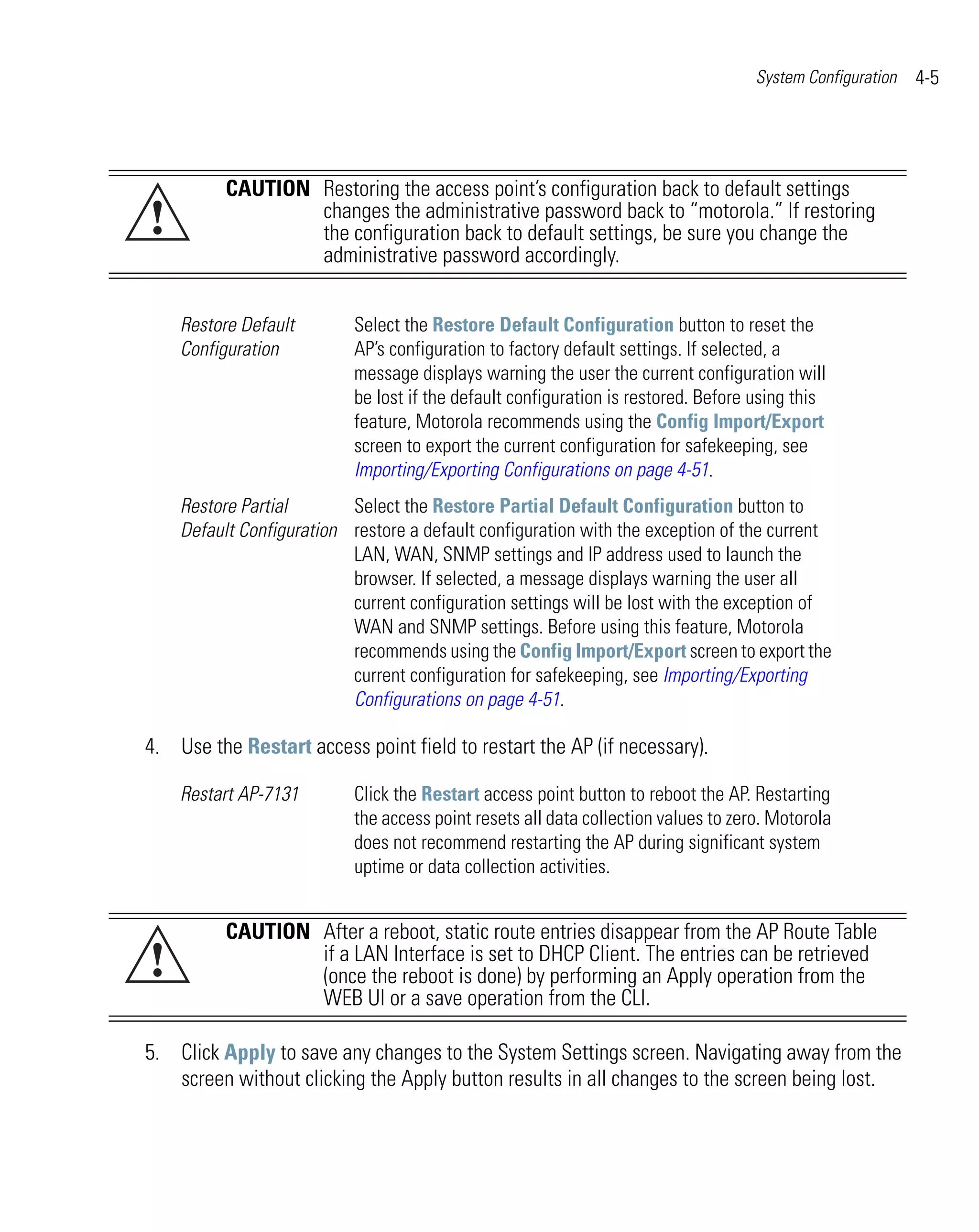 System Configuration   4-5




          CAUTION Restoring the access point’s configuration back to default settings
!                 changes the administrative password back to “motorola.” If restoring
                  the configuration back to default settings, be sure you change the
                  administrative password accordingly.


    Restore Default        Select the Restore Default Configuration button to reset the
    Configuration          AP’s configuration to factory default settings. If selected, a
                           message displays warning the user the current configuration will
                           be lost if the default configuration is restored. Before using this
                           feature, Motorola recommends using the Config Import/Export
                           screen to export the current configuration for safekeeping, see
                           Importing/Exporting Configurations on page 4-51.
    Restore Partial       Select the Restore Partial Default Configuration button to
    Default Configuration restore a default configuration with the exception of the current
                          LAN, WAN, SNMP settings and IP address used to launch the
                          browser. If selected, a message displays warning the user all
                          current configuration settings will be lost with the exception of
                          WAN and SNMP settings. Before using this feature, Motorola
                          recommends using the Config Import/Export screen to export the
                          current configuration for safekeeping, see Importing/Exporting
                          Configurations on page 4-51.

4. Use the Restart access point field to restart the AP (if necessary).

    Restart AP-7131        Click the Restart access point button to reboot the AP. Restarting
                           the access point resets all data collection values to zero. Motorola
                           does not recommend restarting the AP during significant system
                           uptime or data collection activities.


          CAUTION After a reboot, static route entries disappear from the AP Route Table
!                 if a LAN Interface is set to DHCP Client. The entries can be retrieved
                  (once the reboot is done) by performing an Apply operation from the
                  WEB UI or a save operation from the CLI.

5. Click Apply to save any changes to the System Settings screen. Navigating away from the
   screen without clicking the Apply button results in all changes to the screen being lost.
 