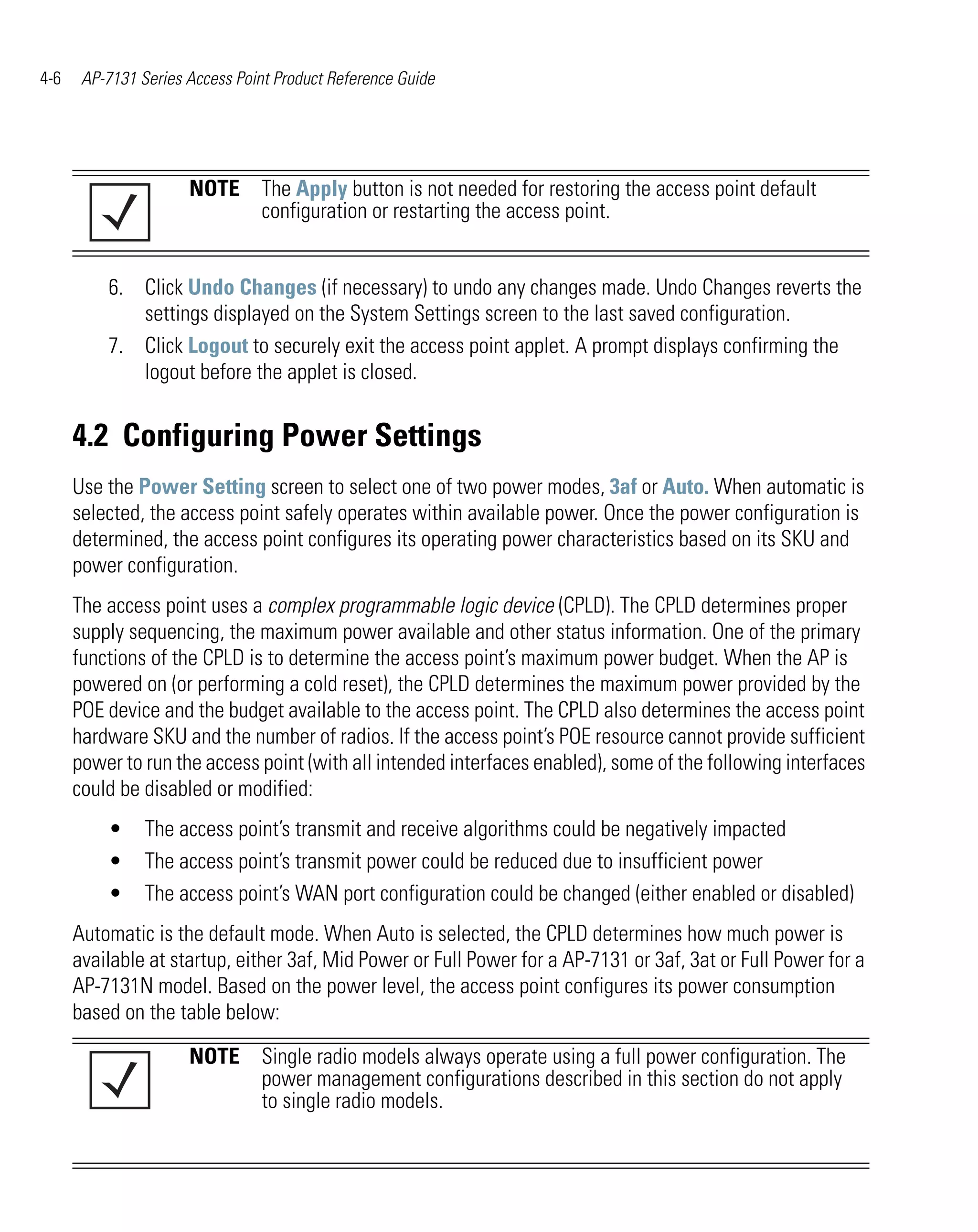 4-6    AP-7131 Series Access Point Product Reference Guide




                      NOTE The Apply button is not needed for restoring the access point default
                           configuration or restarting the access point.


          6. Click Undo Changes (if necessary) to undo any changes made. Undo Changes reverts the
             settings displayed on the System Settings screen to the last saved configuration.
          7. Click Logout to securely exit the access point applet. A prompt displays confirming the
             logout before the applet is closed.


      4.2 Configuring Power Settings
      Use the Power Setting screen to select one of two power modes, 3af or Auto. When automatic is
      selected, the access point safely operates within available power. Once the power configuration is
      determined, the access point configures its operating power characteristics based on its SKU and
      power configuration.
      The access point uses a complex programmable logic device (CPLD). The CPLD determines proper
      supply sequencing, the maximum power available and other status information. One of the primary
      functions of the CPLD is to determine the access point’s maximum power budget. When the AP is
      powered on (or performing a cold reset), the CPLD determines the maximum power provided by the
      POE device and the budget available to the access point. The CPLD also determines the access point
      hardware SKU and the number of radios. If the access point’s POE resource cannot provide sufficient
      power to run the access point (with all intended interfaces enabled), some of the following interfaces
      could be disabled or modified:
          •     The access point’s transmit and receive algorithms could be negatively impacted
          •     The access point’s transmit power could be reduced due to insufficient power
          •     The access point’s WAN port configuration could be changed (either enabled or disabled)
      Automatic is the default mode. When Auto is selected, the CPLD determines how much power is
      available at startup, either 3af, Mid Power or Full Power for a AP-7131 or 3af, 3at or Full Power for a
      AP-7131N model. Based on the power level, the access point configures its power consumption
      based on the table below:

                      NOTE Single radio models always operate using a full power configuration. The
                           power management configurations described in this section do not apply
                           to single radio models.
 